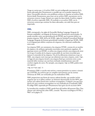 Tenga en cuenta que, si el archivo XML no está conﬁgurado exactamente de la
forma adecuada para Dreamweaver, es posible que no se puedan importar los
datos. Una posible solución a este problema consiste en exportar un archivo XML
ﬁcticio desde Dreamweaver, para tener así un archivo XML exactamente con la
estructura correcta. Luego, bastará con copiar los datos desde el archivo original
XML al archivo exportado XML. El resultado es un archivo XML con la
estructura correcta que contiene los datos adecuados, con todo listo para ser
importado.

XML
XML corresponde a las siglas de Extensible Markup Language (lenguaje de
formato ampliable), un lenguaje de formato para documentos estructurados. Se
puede entender como una generalización de HTML que le permite deﬁnir sus
propias etiquetas. XML deriva de SGML, siglas de Standard Generalized Markup
Language (lenguaje de formato generalizado estándar); al igual que SGML, XML
es un lenguaje para deﬁnir conjuntos de etiquetas y las relaciones establecidas
entre estas.
Las etiquetas XML son semejantes a las etiquetas HTML: constan de un nombre
de etiqueta y de atributos opcionales encerrados entre paréntesis angulares. Al
igual que ocurre con HTML, se utiliza una etiqueta inicial y una etiqueta de cierre
(en la que el nombre de la etiqueta va precedido de una barra invertida) para
marcar el contenido de las etiquetas. Una de las diferencias sintácticas es que en
XML, una etiqueta vacía (una que usa solamente una única etiqueta, como <img>,
en lugar de una etiqueta inicial y una etiqueta ﬁnal que contienen texto u otro
material) debe terminar con una barra inclinada inmediatamente antes del
corchete angular de cierre. Por ejemplo, una etiqueta <img> en XML podría tener
este aspecto:
<img src="test.png" />

El auténtico XML es mucho más estricto y menos permisivo en cuanto a sintaxis
que el HTML; los archivos que no cumplen estrictamente con las normas
sintácticas de XML son rechazados por los analizadores XML.
XML proporciona una forma de marcar cadenas literales, que pueden incluir
etiquetas que no se deben analizar: un elemento denominado sección CDATA, que
incluye una cadena literal entre corchetes rectangulares. Cualquier cosa que haya
dentro de unos corchetes rectangulares no será analizada por el analizador XML.
El código XML exportado por Dreamweaver hace gran uso de secciones CDATA.
La introducción completa al XML queda fuera del ámbito del presente libro. Para
obtener más información sobre XML, consulte “Recursos tecnológicos HTML y
Web” en la página 25.




                      Reutilizar contenido con plantillas y bibliotecas        413
 