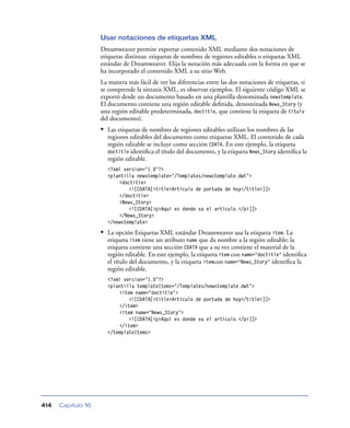 Usar notaciones de etiquetas XML
                    Dreamweaver permite exportar contenido XML mediante dos notaciones de
                    etiquetas distintas: etiquetas de nombres de regiones editables o etiquetas XML
                    estándar de Dreamweaver. Elija la notación más adecuada con la forma en que se
                    ha incorporado el contenido XML a su sitio Web.
                    La manera más fácil de ver las diferencias entre las dos notaciones de etiquetas, si
                    se comprende la sintaxis XML, es observar ejemplos. El siguiente código XML se
                    exportó desde un documento basado en una plantilla denominada newstemplate.
                    El documento contiene una región editable deﬁnida, denominada News_Story (y
                    una región editable predeterminada, doctitle, que contiene la etiqueta de título
                    del documento).
                    • Las etiquetas de nombres de regiones editables utilizan los nombres de las
                      regiones editables del documento como etiquetas XML. El contenido de cada
                      región editable se incluye como sección CDATA. En este ejemplo, la etiqueta
                      doctitle identiﬁca el título del documento, y la etiqueta News_Story identiﬁca la
                      región editable.
                      <?xml version="1.0"?>
                      <plantilla newstemplate="/Templates/newstemplate.dwt">
                          <doctitle>
                              <![CDATA[<title>Artículo de portada de hoy</title>]]>
                          </doctitle>
                          <News_Story>
                              <![CDATA[<p>Aquí es donde va el artículo.</p>]]>
                          </News_Story>
                      </newstemplate>

                    • La opción Etiquetas XML estándar Dreamweaver usa la etiqueta item. La
                      etiqueta item tiene un atributo name que da nombre a la región editable; la
                      etiqueta contiene una sección CDATA que a su vez contiene el material de la
                      región editable. En este ejemplo, la etiqueta item con name="doctitle" identiﬁca
                      el título del documento, y la etiqueta itemcon name="News_Story" identiﬁca la
                      región editable.
                      <?xml version="1.0"?>
                      <plantilla templateItems="/Templates/newstemplate.dwt">
                          <item name="doctitle">
                              <![CDATA[<title>Artículo de portada de hoy</title>]]>
                          </item>
                          <item name="News_Story">
                              <![CDATA[<p>Aquí es donde va el artículo.</p>]]>
                          </item>
                      </templateItems>




414   Capítulo 16
 