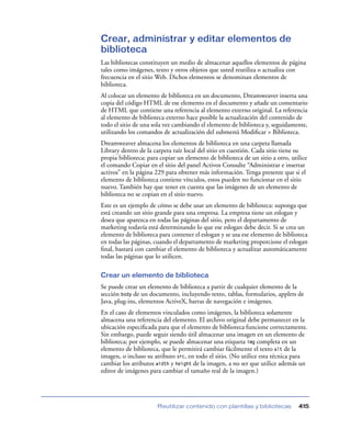 Crear, administrar y editar elementos de
biblioteca
Las bibliotecas constituyen un medio de almacenar aquellos elementos de página
tales como imágenes, texto y otros objetos que usted reutiliza o actualiza con
frecuencia en el sitio Web. Dichos elementos se denominan elementos de
biblioteca.
Al colocar un elemento de biblioteca en un documento, Dreamweaver inserta una
copia del código HTML de ese elemento en el documento y añade un comentario
de HTML que contiene una referencia al elemento externo original. La referencia
al elemento de biblioteca externo hace posible la actualización del contenido de
todo el sitio de una sola vez cambiando el elemento de biblioteca y, seguidamente,
utilizando los comandos de actualización del submenú Modiﬁcar > Biblioteca.
Dreamweaver almacena los elementos de biblioteca en una carpeta llamada
Library dentro de la carpeta raíz local del sitio en cuestión. Cada sitio tiene su
propia biblioteca; para copiar un elemento de biblioteca de un sitio a otro, utilice
el comando Copiar en el sitio del panel Activos Consulte “Administrar e insertar
activos” en la página 229 para obtener más información. Tenga presente que si el
elemento de biblioteca contiene vínculos, estos pueden no funcionar en el sitio
nuevo. También hay que tener en cuenta que las imágenes de un elemento de
biblioteca no se copian en el sitio nuevo.
Este es un ejemplo de cómo se debe usar un elemento de biblioteca: suponga que
está creando un sitio grande para una empresa. La empresa tiene un eslogan y
desea que aparezca en todas las páginas del sitio, pero el departamento de
marketing todavía está determinando lo que ese eslogan debe decir. Si se crea un
elemento de biblioteca para contener el eslogan y se usa ese elemento de biblioteca
en todas las páginas, cuando el departamento de marketing proporcione el eslogan
ﬁnal, bastará con cambiar el elemento de biblioteca y actualizar automáticamente
todas las páginas que lo utilicen.

Crear un elemento de biblioteca
Se puede crear un elemento de biblioteca a partir de cualquier elemento de la
sección body de un documento, incluyendo texto, tablas, formularios, applets de
Java, plug-ins, elementos ActiveX, barras de navegación e imágenes.
En el caso de elementos vinculados como imágenes, la biblioteca solamente
almacena una referencia del elemento. El archivo original debe permanecer en la
ubicación especiﬁcada para que el elemento de biblioteca funcione correctamente.
Sin embargo, puede seguir siendo útil almacenar una imagen en un elemento de
biblioteca; por ejemplo, se puede almacenar una etiqueta img completa en un
elemento de biblioteca, que le permitirá cambiar fácilmente el texto alt de la
imagen, o incluso su atributo src, en todo el sitio. (No utilice esta técnica para
cambiar los atributos width y height de la imagen, a no ser que utilice además un
editor de imágenes para cambiar el tamaño real de la imagen.)




                       Reutilizar contenido con plantillas y bibliotecas        415
 