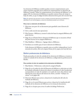 Los elementos de biblioteca también pueden contener comportamientos, pero
                    existen requisitos especiales para la edición de comportamientos en elementos de
                    biblioteca; consulte “Editar un comportamiento en un elemento de biblioteca” en la
                    página 420. Los elementos de biblioteca no pueden contener líneas de tiempo ni
                    hojas de estilos, ya que el código de dichos elementos forma parte de la sección head.
                    Nota: En general, hay que tener mucho cuidado al mezclar elementos de biblioteca y
                    plantillas en una misma página; a veces los resultados pueden ser confusos.


                    Para crear un elemento de biblioteca:

                    1   Seleccione una parte de un documento para guardarla como elemento de
                        biblioteca.
                    2   Lleve a cabo una de estas operaciones:
                    • Elija Ventana > Biblioteca y arrastre la selección hasta la categoría Biblioteca del
                        panel Activos.
                    • Haga clic en el botón Nuevo elemento de biblioteca que se encuentra al ﬁnal
                        del panel Activos (en la categoría Biblioteca).
                    • Elija Modiﬁcar > Biblioteca > Agregar objeto a Biblioteca.
                    3   Introduzca un nombre para el nuevo elemento de biblioteca.
                        Cada elemento de biblioteca se guarda como un archivo independiente (con la
                        extensión de archivo .lbi) en la carpeta Library de la carpeta raíz local del sitio.

                    Definir preferencias de biblioteca
                    Puede personalizar el color de resaltado de los elementos de biblioteca y mostrar u
                    ocultar el resaltado de los elementos de biblioteca conﬁgurando las preferencias de
                    Resalto.

                    Para cambiar el color de resaltado de los elementos de biblioteca:

                    1   Elija Edición > Preferencias y seleccione la categoría Resalto.
                    2   Haga clic en el cuadro de color de Elementos de biblioteca y seleccione un color
                        de resaltado utilizando el selector de colores (o introduzca el valor hexadecimal
                        correspondiente al color de resaltado en el cuadro de texto). Para obtener más
                        información acerca del uso del selector de colores, consulte “Trabajar con
                        colores” en la página 88.
                    3   Seleccione Mostrar para activar y desactivar la visualización del color de
                        resaltado de biblioteca.
                    4   Haga clic en el control Mostrar para activar o desactivar la visualización del
                        resaltado de los elementos de biblioteca en la ventana de documento.
                    5   Haga clic en Aceptar para cerrar el cuadro de diálogo Preferencias.




416   Capítulo 16
 