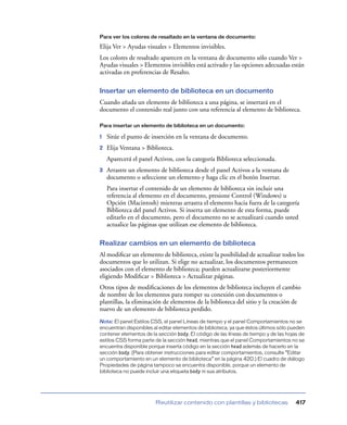 Para ver los colores de resaltado en la ventana de documento:

Elija Ver > Ayudas visuales > Elementos invisibles.
Los colores de resaltado aparecen en la ventana de documento sólo cuando Ver >
Ayudas visuales > Elementos invisibles está activado y las opciones adecuadas están
activadas en preferencias de Resalto.

Insertar un elemento de biblioteca en un documento
Cuando añada un elemento de biblioteca a una página, se insertará en el
documento el contenido real junto con una referencia al elemento de biblioteca.

Para insertar un elemento de biblioteca en un documento:

1   Sitúe el punto de inserción en la ventana de documento.
2   Elija Ventana > Biblioteca.
    Aparecerá el panel Activos, con la categoría Biblioteca seleccionada.
3   Arrastre un elemento de biblioteca desde el panel Activos a la ventana de
    documento o seleccione un elemento y haga clic en el botón Insertar.
    Para insertar el contenido de un elemento de biblioteca sin incluir una
    referencia al elemento en el documento, presione Control (Windows) u
    Opción (Macintosh) mientras arrastra el elemento hacia fuera de la categoría
    Biblioteca del panel Activos. Si inserta un elemento de esta forma, puede
    editarlo en el documento, pero el documento no se actualizará cuando usted
    actualice las páginas que utilizan ese elemento de biblioteca.

Realizar cambios en un elemento de biblioteca
Al modiﬁcar un elemento de biblioteca, existe la posibilidad de actualizar todos los
documentos que lo utilizan. Si elige no actualizar, los documentos permanecen
asociados con el elemento de biblioteca; pueden actualizarse posteriormente
eligiendo Modiﬁcar > Biblioteca > Actualizar páginas.
Otros tipos de modiﬁcaciones de los elementos de biblioteca incluyen el cambio
de nombre de los elementos para romper su conexión con documentos o
plantillas, la eliminación de elementos de la biblioteca del sitio y la creación de
nuevo de un elemento de biblioteca perdido.
Nota: El panel Estilos CSS, el panel Líneas de tiempo y el panel Comportamientos no se
encuentran disponibles al editar elementos de biblioteca, ya que éstos últimos sólo pueden
contener elementos de la sección body. El código de las líneas de tiempo y de las hojas de
estilos CSS forma parte de la sección head, mientras que el panel Comportamientos no se
encuentra disponible porque inserta código en la sección head además de hacerlo en la
sección body. (Para obtener instrucciones para editar comportamientos, consulte “Editar
un comportamiento en un elemento de biblioteca” en la página 420.) El cuadro de diálogo
Propiedades de página tampoco se encuentra disponible, porque un elemento de
biblioteca no puede incluir una etiqueta body ni sus atributos.




                        Reutilizar contenido con plantillas y bibliotecas             417
 