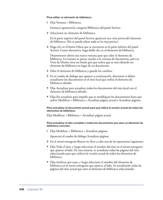 Para editar un elemento de biblioteca:

                    1   Elija Ventana > Biblioteca.
                        Entonces aparecerá la categoría Biblioteca del panel Activos.
                    2   Seleccionar un elemento de biblioteca.
                        En la parte superior del panel Activos aparecerá una vista previa del elemento
                        de biblioteca. (No se puede editar nada en la vista previa.)
                    3   Haga clic en el botón Editar que se encuentra en la parte inferior del panel
                        Activos. Como alternativa, haga doble clic en el elemento de biblioteca.
                        Dreamweaver abrirá una nueva ventana para que edite el elemento de
                        biblioteca. La ventana se parece mucho a la ventana de documento, pero su
                        Vista de Diseño tiene un fondo gris que indica que se está editando un
                        elemento de biblioteca en lugar de un documento.
                    4   Edite el elemento de biblioteca y guarde los cambios.
                    5   En el cuadro de diálogo que aparece a continuación, determine si deben
                        actualizarse los documentos en el sitio local que utiliza el elemento de
                        biblioteca editado.
                    • Elija Actualizar para actualizar todos los documentos del sitio local con el
                        elemento de biblioteca editado.
                    • Elija No actualizar para impedir que se modiﬁquen los documentos hasta que
                        utilice Modiﬁcar > Biblioteca > Actualizar página actual o Actualizar páginas.

                    Para actualizar el documento actual para que utilice la versión actual de todos los
                    elementos de biblioteca:

                    Elija Modiﬁcar > Biblioteca > Actualizar página actual.

                    Para actualizar el sitio completo o todos los documentos que usen un elemento de
                    biblioteca concreto:

                    1   Elija Modiﬁcar > Biblioteca > Actualizar páginas.
                        Aparecerá el cuadro de diálogo Actualizar páginas.
                    2   En el menú emergente Buscar en, lleve a cabo una de las operaciones siguientes:
                    • Elija Todo el sitio, y luego seleccione el nombre del sitio en el menú emergente
                        que aparece al lado. De esta manera, se actualizan todas las páginas del sitio
                        seleccionado para que utilicen la versión actual de todos los elementos de
                        biblioteca.
                    • Elija Archivos que usan, y luego seleccione el nombre del elemento de
                        biblioteca en el menú emergente que aparece al lado. Se actualizarán todas las
                        páginas del sitio actual que usen el elemento de biblioteca seleccionado.




418   Capítulo 16
 