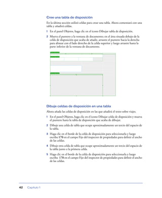 Cree una tabla de disposición
                  En la última sección utilizó celdas para crear una tabla. Ahora comenzará con una
                  tabla y añadirá celdas.
                  1   En el panel Objetos, haga clic en el icono Dibujar tabla de disposición.
                  2   Mueva el puntero a la ventana de documento; en el área situada debajo de la
                      celda de disposición que acaba de añadir, arrastre el puntero hacia la derecha
                      para alinear con el lado derecho de la celda superior y luego arrastre hasta la
                      parte inferior de la ventana de documento.




                  Dibuje celdas de disposición en una tabla
                  Ahora añada las celdas de disposición en las que añadirá el texto sobre viajes.
                  1   En el panel Objetos, haga clic en el icono Dibujar celda de disposición y mueva
                      el puntero hasta la tabla de disposición que acaba de dibujar.
                  2   Dibuje una celda de tabla que ocupe aproximadamente un tercio del espacio de
                      la tabla.
                  3   Haga clic en el borde de la celda de disposición para seleccionarla y luego
                      escriba 170 en el campo Fijo del inspector de propiedades para deﬁnir el ancho
                      de las celdas.
                  4   Dibuje otra celda de tabla que ocupe aproximadamente un tercio del espacio de
                      la tabla junto a la primera celda.
                  5   Haga clic en el borde de la celda de disposición para seleccionarla y luego
                      escriba 170 en el campo Fijo del inspector de propiedades para deﬁnir el ancho
                      de las celdas.




42   Capítulo 1
 