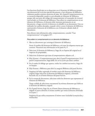 Las funciones JavaScript no se almacenan con el elemento de biblioteca porque
son elementos de la sección head del documento, y loes elementos de biblioteca
solamente pueden contener elementos de body. Así, el panel Comportamientos no
se encuentra disponible cuando se está editando un elemento de biblioteca,
porque sólo una parte del código del comportamiento (el manejador de eventos)
está incluido en el elemento de biblioteca. Para editar un comportamiento en un
elemento de biblioteca, el elemento debe insertarse previamente en un
documento, y luego convertir el elemento en editable en ese documento. Una vez
realizados los cambios deseados, se puede volver a crear el elemento de biblioteca,
sustituyendo el elemento de la biblioteca con el elemento editado desde el
documento.
Para obtener más información sobre comportamientos, consulte “Usar
comportamientos” en la página 457.

Para editar un comportamiento en un elemento de biblioteca:

1   Abra un documento que contenga el elemento de biblioteca.
    Anote el nombre del elemento de biblioteca, así como las etiquetas exactas que
    contiene. Necesitará esta información en los pasos 8 y 9.
2   Seleccione el elemento de biblioteca y haga clic en Separar del original en el
    inspector de propiedades.
3   Seleccione el elemento que tiene el comportamiento adjunto a él.
4   Elija Ventana > Comportamientos para abrir el panel Comportamientos. En el
    panel Comportamientos, haga doble clic en la acción que desea cambiar.
5   En el cuadro de diálogo que aparece, realice los cambios necesarios y haga clic
    en Aceptar.
6   Elija Ventana > Biblioteca para abrir la categoría Biblioteca del panel Activos.
7   Asegúrese de haber registrado el nombre exacto del elemento de biblioteca
    original, luego seleccione el elemento de biblioteca original, y elimínelo
    haciendo clic en el botón Eliminar del panel Activos.
8   En la ventana de documento, seleccione todos los elementos que representan al
    elemento de biblioteca.
    Tenga cuidado de seleccionar exactamente los mismos elementos que había en
    el elemento de biblioteca original.
9   En el panel Activos, haga clic en el botón Nuevo elemento de biblioteca y
    asígnele al nuevo elemento el mismo nombre que tenía el elemento eliminado
    en el paso 7.
    Asegúrese de que utiliza exactamente el mismo texto (incluidas la mayúsculas y
    minúsculas).




                        Reutilizar contenido con plantillas y bibliotecas        421
 