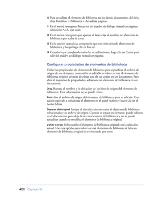 10   Para actualizar el elemento de biblioteca en los demás documentos del sitio,
                         elija Modiﬁcar > Biblioteca > Actualizar páginas.
                    11   En el menú emergente Buscar en del cuadro de diálogo Actualizar páginas,
                         seleccione Arch. que usan.
                    12   En el menú emergente que aparece al lado, elija el nombre del elemento de
                         biblioteca que acaba de crear.
                    13   En la opción Actualizar, compruebe que esté seleccionado elementos de
                         biblioteca, y luego haga clic en Iniciar.
                    14   Cuando haya completado todas las actualizaciones, haga clic en Cerrar para
                         salir del cuadro de diálogo Actualizar páginas.

                    Configurar propiedades de elementos de biblioteca
                    Utilice las propiedades de elemento de biblioteca para especiﬁcar el archivo de
                    origen de un elemento, convertirlo en editable o volver a crear el elemento de
                    biblioteca original después de editar una de sus copias en un documento. Para
                    abrir el inspector de propiedades, seleccione un elemento de biblioteca en un
                    documento.
                    Orig Muestra  el nombre y la ubicación del archivo de origen del elemento de
                    biblioteca. Esta información no se puede editar.
                    Abrir abreel archivo de origen del elemento de biblioteca para su edición. Esta
                    acción equivale a seleccionar el elemento en el panel Activos y hacer clic en el
                    botón Editar.
                    Separar del original Rompe  el vínculo existente entre el elemento de biblioteca
                    seleccionado y su archivo de origen. Cuando se separa un elemento puede editarse
                    en el documento, pero deja de ser un elemento de biblioteca y no se puede
                    actualizar cuando se modiﬁca el elemento de biblioteca original.
                    Volver a crear Sobreescribe el elemento de biblioteca original con la selección
                    actual. Use esta opción para volver a crear elementos de biblioteca si falta un
                    elemento de biblioteca original o se eliminado por error.




422   Capítulo 16
 