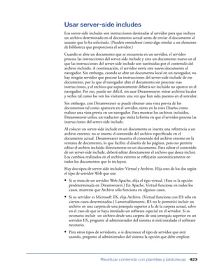 Usar server-side includes
Los server-side includes son instrucciones destinadas al servidor para que incluya
un archivo determinado en el documento actual antes de enviar el documento al
usuario que lo ha solicitado. (Pueden entenderse como algo similar a un elemento
de biblioteca que proporciona el servidor.)
Cuando se abre un documento que se encuentra en un servidor, el servidor
procesa las instrucciones del server-side include y crea un documento nuevo en el
que las instrucciones del server-side include son sustituidas por el contenido del
archivo incluido. A continuación, el servidor envía este nuevo documento al
navegador. Sin embargo, cuando se abre un documento local en un navegador, no
hay ningún servidor que procese las instrucciones del server-side include de ese
documento, por lo que el navegador abre el documento sin procesar esas
instrucciones, y el archivo que supuestamente debería ser incluido no aparece en el
navegador. Por eso, puede ser difícil, sin usar Dreamweaver, mirar archivos locales
y verlos tal como los ven los visitantes una vez que han sido puestos en el servidor.
Sin embargo, con Dreamweaver se puede obtener una vista previa de los
documentos tal como aparecen en el servidor, tanto en la vista Diseño como
realizar una vista previa en un navegador. Para mostrar los archivos incluidos,
Dreamweaver utiliza un traductor que imita la forma en que el servidor procesa las
instrucciones del server-side include.
Al colocar un server-side include en un documento se inserta una referencia a un
archivo externo; no se inserta el contenido del archivo especiﬁcado en el
documento actual. Dreamweaver muestra el contenido del archivo externo en la
ventana de documento, lo que facilita el diseño de las páginas, pero no permite
editar el archivo incluido directamente en un documento. Para editar el contenido
de un server-side include, deberá editar directamente el archivo que desea incluir.
Los cambios realizados en el archivo externo se reﬂejarán automáticamente en
todos los documentos que lo incluyan.
Hay dos tipos de server-side includes: Virtual y Archivo. Elija uno de los dos según
el tipo de servidor Web que use:
• Si se trata de un servidor Web Apache, elija el tipo virtual. (Esta es la opción
  predeterminada en Dreamweaver.) En Apache, Virtual funciona en todos los
  casos, mientras que Archivo sólo funciona en algunos casos.
• Si su servidor es Microsoft IIS, elija Archivo. (Virtual funciona con IIS sólo en
  ciertos casos determinados.) Lamentablemente, IIS no le permitirá incluir un
  archivo en una carpeta de una jerarquía superior a la de la carpeta actual, salvo
  en el caso de que se haya instalado un software especial en el servidor. Si es
  necesario incluir un archivo desde una carpeta de una jerarquía superior en un
  servidor IIS, pregunte al administrador del sistema si está instalado el software
  necesario.
• Para otros tipos de servidores, o si desconoce el tipo de servidor que está
  usando, pregunte al administrador del sistema la opción que debe emplear.




                       Reutilizar contenido con plantillas y bibliotecas        423
 