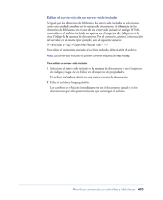 Editar el contenido de un server-side include
Al igual que los elementos de biblioteca, los server-side includes se seleccionan
como una unidad completa en la ventana de documento. A diferencia de los
elementos de biblioteca, en el caso de los server-side includes el código HTML
contenido en el archivo incluido no aparece en el inspector de códigos ni en la
vista Código de la ventana de documento. Por el contrario, aparece la instrucción
del servidor en sí misma (por ejemplo) con el siguiente aspecto:
<!--#include virtual=”/uber/html/footer.html” -->

Para editar el contenido asociado al archivo incluido, deberá abrir el archivo.
Nota: Los server-side includes no pueden contener etiquetas de head ni body.


Para editar un server-side include:

1   Seleccione el server-side include en la ventana de documento o en el inspector
    de códigos y haga clic en Editar en el inspector de propiedades.
    El archivo incluido se abrirá en una nueva ventana de documento.
2   Edite el archivo y luego guárdelo.
    Los cambios se reﬂejarán inmediatamente en el documento actual y en los
    documentos que abra posteriormente que contengan el archivo.




                        Reutilizar contenido con plantillas y bibliotecas         425
 