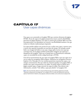 17


CAPÍTULO 17
         Usar capas dinámicas
   . . . . . . . . . . . . . . . . . . . . . . . . . . . . . . . . . . . . . . . . . . . . . . . . . . . . . . . .




         Una capa es un contenedor en la página Web que contiene elementos de página
         HTML. El uso de capas en la página proporciona mayor control y ﬂexibilidad
         para hacer la página dinámica. Las capas se crearon para el diseño Web con el ﬁn
         de proporcionar a los diseñadores un control y una ﬂexibilidad similares a los que
         tenían en el diseño tradicional para impresión.
         Las capas pueden apilarse una encima de otra, ocultar unas capas y mostrar otras,
         o mover una capa por la pantalla con una línea de tiempo. Por ejemplo, puede
         haber una imagen de fondo en una capa y luego apilar encima otra capa que
         contenga texto. En la página también puede haber imágenes que aparecen y
         desaparecen de la página. Todo esto se puede hacer en Dreamweaver utilizando
         capas, sin necesidad de escribir código JavaScript o HTML.
         Uno de los inconvenientes de usar capas en la página Web es que esas capas no se
         ven en todos los navegadores Web antiguos. Solamente los navegadores Internet
         Explorer 4.0 y Netscape 4.0 y las versiones posteriores muestran las capas, y no
         siempre correctamente. Para que todos los visitantes puedan ver la página Web, se
         pueden usar capas conjuntamente con tablas. Se puede realizar el diseño de la
         página usando capas, y luego convertir las capas en tablas. Para obtener más
         información, consulte “Usar tablas y capas para diseño” en la página 443.
         Nota: Se recomienda utilizar la vista de Disposición para diseñar páginas (consulte
         “Diseñar la disposición de páginas” en la página 171). La vista de Disposición permite
         aplicar fácilmente el diseño a las páginas utilizando tablas como estructura subyacente.




                                                                                                            427
 