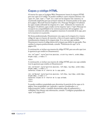 Capas y código HTML
                    Al insertar las capas en la página Web, Dreamweaver inserta la etiqueta HTML
                    para esas capas en el código. Se pueden establecer cuatro etiquetas distintas a las
                    capas: div, span, layer, e ilayer. div y span son las etiquetas más comunes y se
                    recomienda emplearlas para que el mayor número de visitantes pueda ver las capas
                    de la página. Microsoft Internet Explorer 4.0 y Netscape Navigator 4.0 admiten
                    las capas creadas utilizando las etiquetas div y span . Solamente las versiones de
                    Navigator 4.0 admiten capas creadas con las etiquetas layer e ilayer (Netscape no
                    incorporó esa compatibilidad en las versiones posteriores del navegador). Las
                    versiones anteriores de ambos navegadores muestran el contenido de la capa, pero
                    no la muestran en su posición.
                    De forma predeterminada, Dreamweaver crea capas con la etiqueta div e inserta
                    código de capa en el punto de inserción, o bien en la parte superior de la página,
                    inmediatamente después de la etiqueta body. Si se crea una capa anidada,
                    Dreamweaver inserta el código dentro de la etiqueta que deﬁne la capa padre. Para
                    cambiar la etiqueta predeterminada, consulte “Preferencias de capa” en la
                    página 432.
                    A continuación, se incluye una muestra de código HTML para una sola capa (con
                    la apariencia que tendría en Dreamweaver):
                    <div id="Layer1" style="position:absolute; visibility:inherit; width:200px;
                    height:115px; z-index:1">
                    </div>
                    A continuación, se incluye una muestra de código HTML para una capa anidada
                    (con la apariencia que tendría en Dreamweaver):
                    <div id="Parent" style="position:absolute; left:56px; top:54px; width:124px;
                    height:158px; z-index:1;">
                    Contenido situado en el interior de la capa padre.

                    <div id="Nested" style="position:absolute; left:97px; top:114px; width:54px;
                    height:69px; z-index:1;">
                    Contenido situado en el interior de la capa anidada.
                    </div>
                    </div>

                    Se pueden establecer propiedades para determinar la posición de las capas en la
                    página. Estas propiedades son: izquierda y superior (coordenadas x e y,
                    respectivamente), índice z (también denominado orden de apilamiento) y
                    visibilidad. Para obtener más información, consulte “Conﬁgurar propiedades de
                    capas” en la página 437.




428   Capítulo 17
 