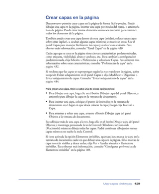 Crear capas en la página
Dreamweaver permite crear capas en la página de forma fácil y precisa. Puede
dibujar una capa en la página, insertar una capa por medio del menú, o arrastrarla
hasta la página. Puede crear tantos elementos como sea necesario para contener
todos los elementos de la página.
También puede crear una capa dentro de otra capa (anidar), colocar unas capas
sobre otras (apilar), u ocultar algunas capas mientras se muestran otras. Use el
panel Capas para manejar fácilmente las capas y realizar esas acciones. Para
obtener más información, consulte “Panel Capas” en la página 430.
Cada capa que se crea en la página tiene ciertas características predeterminadas,
como etiqueta, visibilidad, altura y anchura, etc. Para cambiar la conﬁguración
predeterminada, elija Edición > Preferencias y seleccione Capas. Para obtener más
información sobre estas características, consulte “Preferencias de capa” en la
página 432.
Si no desea que las capas se superpongan según las va creando en la página, active
la opción Evitar solapamiento en el panel Capas o elija Modiﬁcar > Organizar >
Evitar solapamiento de capas. Consulte “Evitar solapamiento de capas” en la
página 444.

Para crear una capa, lleve a cabo una de estas operaciones:

• Para dibujar una capa, haga clic en el botón Dibujar capa del panel Objetos, y
  arrástrelo para dibujar la capa en la ventana de documento.
• Para insertar una capa, coloque el punto de inserción en la ventana de
  documento en el lugar en que desea colocar la capa y luego elija Insertar >
  Capa.
• Para arrastrar y soltar una capa, arrastre el botón Dibujar capa del panel
  Objetos a la ventana de documento.
Para dibujar más de una capa a la vez, haga clic en el botón Dibujar capa del panel
Objetos y mantenga presionada la tecla Control (Windows) o Comando
(Macintosh) mientras dibuja todas las capas. Podrá continuar dibujando nuevas
capas mientras no suelte la tecla Control.
Si tiene activada la opción Elementos invisibles, aparecerá una marca de capa en la
ventana de documento cada vez que dibuje una capa en la página. Si las marcas de
capa no están visibles y desea verlas, elija Ver > Ayudas visuales > Elementos
invisibles. Para obtener más información, consulte “Conﬁgurar preferencias de
Elementos invisibles” en la página 160.




                                                   Usar capas dinámicas         429
 