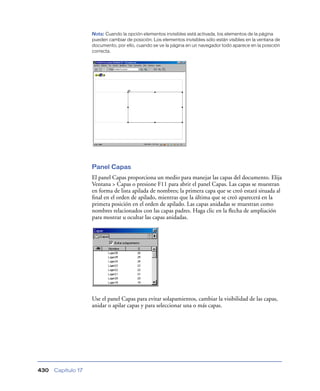 Nota: Cuando la opción elementos invisibles está activada, los elementos de la página
                    pueden cambiar de posición. Los elementos invisibles sólo están visibles en la ventana de
                    documento, por ello, cuando se ve la página en un navegador todo aparece en la posición
                    correcta.




                    Panel Capas
                    El panel Capas proporciona un medio para manejar las capas del documento. Elija
                    Ventana > Capas o presione F11 para abrir el panel Capas. Las capas se muestran
                    en forma de lista apilada de nombres; la primera capa que se creó estará situada al
                    ﬁnal en el orden de apilado, mientras que la última que se creó aparecerá en la
                    primera posición en el orden de apilado. Las capas anidadas se muestran como
                    nombres relacionados con las capas padres. Haga clic en la ﬂecha de ampliación
                    para mostrar u ocultar las capas anidadas.




                    Use el panel Capas para evitar solapamientos, cambiar la visibilidad de las capas,
                    anidar o apilar capas y para seleccionar una o más capas.




430   Capítulo 17
 