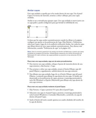 Anidar capas
Una capa anidada es aquella que se ha creado dentro de otra capa. Use el panel
Capas o la técnica de inserción, arrastrar y soltar o dibujar, para crear capas
anidadas.
Anidar se usa a menudo para agrupar capas. Una capa anidada se mueve junto con
su capa padre y puede conﬁgurarse para que herede la visibilidad de esta.




Si desea que las capas aniden automáticamente cuando las dibuje en la página,
conﬁgure esta opción en las preferencias de Capa. Elija Edición > Preferencias,
seleccione Capas y haga clic en la casilla de veriﬁcación Anidar. Así, todas las capas
que dibuje dentro de otras capas anidarán automáticamente. Para obtener más
información, consulte “Preferencias de capa” en la página 432.
Nota: Use el comando reparación de cambio de tamaño de Netscape, cuando use capas
anidadas en la página (Comandos > Añadir/Quitar reparación de cambio de tamaño de
Netscape). En caso contrario, las capas perderán su posición en las versiones 4.0 de
Netscape.


Para crear una capa anidada, siga uno de estos procedimientos:

• Para insertar una capa anidada, coloque el punto de inserción dentro de una
    capa existente y elija Insertar > Capa.
• Para arrastrar y soltar una capa anidada, arrastre el botón Dibujar capa del
    panel Objetos y, seguidamente, suéltelo dentro de una capa existente.
• Para dibujar una capa anidada, haga clic en el botón Dibujar capa del panel
    Objetos, y arrástrelo para dibujar la capa dentro de otra capa. Si Anidar está
    desactivado en las preferencias de capas, presione y mantenga presionada la
    tecla Alt (Windows) u Opción (Macintosh) para dibujar una capa dentro de
    otra capa existente.

Para crear una capa anidada mediante el panel Capas:

1   Elija Ventana > Capas o presione F11 para abrir el panel Capas.
2   Seleccione una capa en el panel Capas y presione y mantenga presionada la
    tecla Control (Windows) o Comando (Macintosh), y arrástrela a la capa de
    destino del panel Capas.
3   Suelte el botón del ratón cuando aparezca un cuadro alrededor del nombre de
    la capa de destino.




                                                     Usar capas dinámicas         431
 