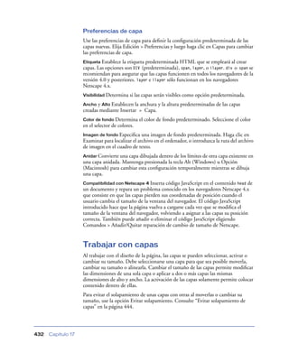 Preferencias de capa
                    Use las preferencias de capa para deﬁnir la conﬁguración predeterminada de las
                    capas nuevas. Elija Edición > Preferencias y luego haga clic en Capas para cambiar
                    las preferencias de capa.
                    Etiqueta Establece la etiqueta predeterminada HTML que se empleará al crear
                    capas. Las opciones son DIV (predeterminada), span, layer, o ilayer. div o span se
                    recomiendan para asegurar que las capas funcionen en todos los navegadores de la
                    versión 4.0 y posteriores. layer e ilayer sólo funcionan en los navegadores
                    Netscape 4.x.
                    Visibilidad Determina   si las capas serán visibles como opción predeterminada.
                    Ancho  y Alto Establecen la anchura y la altura predeterminadas de las capas
                    creadas mediante Insertar > Capa.
                    Color de fondo Determina     el color de fondo predeterminado. Seleccione el color
                    en el selector de colores.
                    Imagen de fondo Especiﬁca    una imagen de fondo predeterminada. Haga clic en
                    Examinar para localizar el archivo en el ordenador, o introduzca la ruta del archivo
                    de imagen en el cuadro de texto.
                    Anidar Convierte una capa dibujada dentro de los límites de otra capa existente en
                    una capa anidada. Mantenga presionada la tecla Alt (Windows) u Opción
                    (Macintosh) para cambiar esta conﬁguración temporalmente mientras se dibuja
                    una capa.
                    Compatibilidad con Netscape 4 Inserta   código JavaScript en el contenido head de
                    un documento y repara un problema conocido en los navegadores Netscape 4.x
                    que consiste en que las capas pierden sus coordenadas de posición cuando el
                    usuario cambia el tamaño de la ventana del navegador. El código JavaScript
                    introducido hace que la página vuelva a cargarse cada vez que se modiﬁca el
                    tamaño de la ventana del navegador, volviendo a asignar a las capas su posición
                    correcta. También puede añadir o eliminar el código JavaScript eligiendo
                    Comandos > Añadir/Quitar reparación de cambio de tamaño de Netscape.


                    Trabajar con capas
                    Al trabajar con el diseño de la página, las capas se pueden seleccionar, activar o
                    cambiar su tamaño. Debe seleccionarse una capa para que sea posible moverla,
                    cambiar su tamaño o alinearla. Cambiar el tamaño de las capas permite modiﬁcar
                    las dimensiones de una sola capa o aplicar a dos o más capas las mismas
                    dimensiones de alto y ancho. La activación de las capas solamente permite colocar
                    contenido dentro de ellas.
                    Para evitar el solapamiento de unas capas con otras al moverlas o cambiar su
                    tamaño, use la opción Evitar solapamiento. Consulte “Evitar solapamiento de
                    capas” en la página 444.




432   Capítulo 17
 