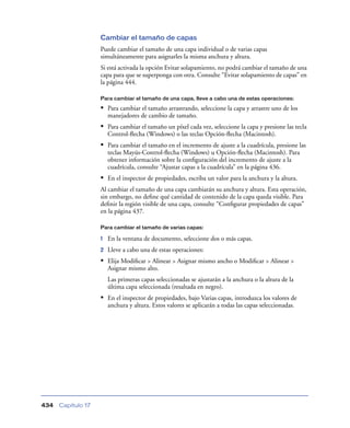 Cambiar el tamaño de capas
                    Puede cambiar el tamaño de una capa individual o de varias capas
                    simultáneamente para asignarles la misma anchura y altura.
                    Si está activada la opción Evitar solapamiento, no podrá cambiar el tamaño de una
                    capa para que se superponga con otra. Consulte “Evitar solapamiento de capas” en
                    la página 444.

                    Para cambiar el tamaño de una capa, lleve a cabo una de estas operaciones:

                    • Para cambiar el tamaño arrastrando, seleccione la capa y arrastre uno de los
                        manejadores de cambio de tamaño.
                    • Para cambiar el tamaño un píxel cada vez, seleccione la capa y presione las tecla
                        Control-ﬂecha (Windows) o las teclas Opción-ﬂecha (Macintosh).
                    • Para cambiar el tamaño en el incremento de ajuste a la cuadrícula, presione las
                        teclas Mayús-Control-ﬂecha (Windows) u Opción-ﬂecha (Macintosh). Para
                        obtener información sobre la conﬁguración del incremento de ajuste a la
                        cuadrícula, consulte “Ajustar capas a la cuadrícula” en la página 436.
                    • En el inspector de propiedades, escriba un valor para la anchura y la altura.
                    Al cambiar el tamaño de una capa cambiarán su anchura y altura. Esta operación,
                    sin embargo, no deﬁne qué cantidad de contenido de la capa queda visible. Para
                    deﬁnir la región visible de una capa, consulte “Conﬁgurar propiedades de capas”
                    en la página 437.

                    Para cambiar el tamaño de varias capas:

                    1   En la ventana de documento, seleccione dos o más capas.
                    2   Lleve a cabo una de estas operaciones:
                    • Elija Modiﬁcar > Alinear > Asignar mismo ancho o Modiﬁcar > Alinear >
                        Asignar mismo alto.
                        Las primeras capas seleccionadas se ajustarán a la anchura o la altura de la
                        última capa seleccionada (resaltada en negro).
                    • En el inspector de propiedades, bajo Varias capas, introduzca los valores de
                        anchura y altura. Estos valores se aplicarán a todas las capas seleccionadas.




434   Capítulo 17
 