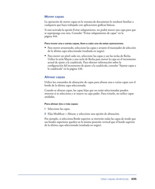 Mover capas
La operación de mover capas en la ventana de documento le resultará familiar a
cualquiera que haya trabajado con aplicaciones gráﬁcas básicas.
Si está activada la opción Evitar solapamiento, no podrá mover una capa para que
se superponga con otra. Consulte “Evitar solapamiento de capas” en la
página 444.

Para mover una o varias capas, lleve a cabo una de estas operaciones:

• Para mover arrastrando, seleccione las capas y arrastre el manejador de selección
    de la última capa seleccionada (resaltada en negro).
• Para mover un píxel cada vez, seleccione las capas y use las teclas de ﬂecha.
    Utilice la tecla Mayús y una tecla de ﬂecha para mover la capa en el incremento
    actual de ajuste a la cuadrícula. Para obtener información sobre la
    conﬁguración del incremento de ajuste a la cuadrícula, consulte “Ajustar capas a
    la cuadrícula” en la página 436.

Alinear capas
Utilice los comandos de alineación de capas para alinear una o varias capas con el
borde de la última capa seleccionada.
Cuando se alinean capas, las capas hijas que no están seleccionadas pueden
moverse si se selecciona y se mueve su capa padre. Para evitarlo, no utilice capas
anidadas.

Para alinear dos o más capas:

1   Seleccione las capas.
2   Elija Modiﬁcar > Alinear, y seleccione una opción de alineación.
Por ejemplo, si selecciona Borde superior, se moverán todas las capas de modo que
sus bordes superiores queden en la misma posición vertical que el borde superior
de la última capa seleccionada (resaltada en negro).




                                                    Usar capas dinámicas          435
 