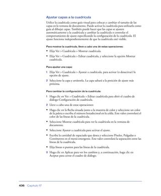 Ajustar capas a la cuadrícula
                    Utilice la cuadrícula como guía visual para colocar y cambiar el tamaño de las
                    capas en la ventana de documento. Puede activar la cuadrícula para utilizarla como
                    guía al dibujar capas. También puede hacer que las capas se ajusten
                    automáticamente a la cuadrícula y cambiar la cuadrícula o controlar el
                    comportamiento de ajuste especiﬁcando la conﬁguración de la cuadrícula. El
                    ajuste funciona independientemente de que la cuadrícula esté visible.

                    Para mostrar la cuadrícula, lleve a cabo una de estas operaciones:

                    • Elija Ver > Cuadrícula > Mostrar cuadrícula.
                    • Elija Ver > Cuadrícula > Editar cuadrícula, y seleccione la opción Mostrar
                        cuadrícula.

                    Para ajustar una capa:

                    1   Elija Ver > Cuadrícula > Ajustar a cuadrícula, para activar (o desactivar) la
                        opción de ajuste.
                    2   Seleccione la capa y arrástrela. La capa saltará a la posición de ajuste más
                        próxima.

                    Para cambiar la configuración de la cuadrícula:

                    1   Haga clic en Ver > Cuadrícula > Editar cuadrícula para abrir el cuadro de
                        diálogo Conﬁguración de cuadrícula.
                    2   Lleve a cabo una de estas operaciones:
                    • Haga clic en la ﬂecha situada junto a la muestra de color y seleccione un color
                        de la paleta o escriba el número hexadecimal en la celda. Este valor controlará el
                        color de las líneas de la cuadrícula.
                    • Seleccione Mostrar cuadrícula para ver la cuadrícula en la ventana de
                        documento.
                    • Seleccione Ajustar a cuadrícula para activar el ajuste.
                    • Escriba la cantidad de espaciado que desea y seleccione Píxeles, Pulgadas o
                        Centímetros en el menú emergente. Este valor controlará la separación entre las
                        líneas de la cuadrícula.
                    • Elija líneas o puntos para las líneas de la cuadrícula.
                    3   Haga clic en Aplicar para ver los cambios y, a continuación, haga clic en
                        Aceptar para cerrar el cuadro de diálogo.




436   Capítulo 17
 