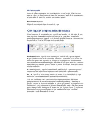 Activar capas
Antes de colocar objetos en una capa, es preciso activar la capa. Al activar una
capa, se coloca en ella el punto de inserción, se resalta el borde de la capa y aparece
el manejador de selección, pero no se selecciona la capa.

Para activar una capa:

Haga clic en cualquier lugar dentro de la capa.


Configurar propiedades de capas
Use el inspector de propiedades para especiﬁcar el nombre y la ubicación de una
capa, así como para establecer otras opciones de las capas. Para ver todas las
propiedades siguientes, haga clic en la ﬂecha de ampliación que se encuentra en el
ángulo inferior derecho del inspector de propiedades.




ID de capa Permite especiﬁcar un nombre para identiﬁcar la capa en el panel
Capas y en las secuencias de comandos. Introduzca un nombre en el cuadro sin
título que aparece a la izquierda en el inspector de propiedades. Use solamente
caracteres alfanuméricos estándar para el nombre de las capas. No utilice caracteres
especiales como espacios, guiones, barras ni puntos. Cada capa tiene que tener un
nombre exclusivo.
Iz y Sup (izquierda y superior) especiﬁcan la posición de la capa con respecto al
ángulo superior izquierdo de la página o capa padre (si la capa es anidada).
An y Al Especiﬁcan la anchura y la altura de la capa. Si el contenido de la capa
excede del tamaño especiﬁcado, estos valores son anulados.
Si se han establecido div o span como etiqueta predeterminada, los valores
predetrerminados de ubicación y tamaño estarán en píxeles (px). También se
pueden emplear las siguientes unidades: pc (picas), pt (puntos), in (pulgadas), mm
(milímetros), cm (centímetros) o % (porcentaje del valor padre). Las abreviaturas
deben seguir al valor sin espacio de separación: por ejemplo, 3mm. El parámetro
Desbordamiento controla el modo en que reaccionan las capas cuando el
contenido excede el tamaño de la capa.




                                                     Usar capas dinámicas         437
 