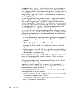 Índice Z Determina   el índice z, u orden de apilamiento, de la capa. Las capas con
                    los números más altos aparecerán por encima de las capas con los números más
                    bajos. Los valores pueden ser positivos o negativos. Resulta más sencillo cambiar el
                    orden de apilamiento de las capas mediante el panel Capas que introduciendo
                    valores de índice z especíﬁcos. Consulte “Cambiar el orden de apilamiento de las
                    capas” en la página 441.
                    Las capas Netscape (aquellas con las etiquetas layer o ilayer) también se pueden
                    apilar con relación a otras capas de la página. Cuando se selecciona una capa
                    Netscape, aparecen dos opciones adicionales en el ángulo inferior derecho del
                    inspector de propiedades. Use la opción A/B para seleccionar una posición relativa
                    de apilamiento y después seleccione el nombre de otra capa en el menú emergente
                    que aparece directamente a la derecha. (A especiﬁca una capa por encima de la
                    capa actual; B especiﬁca una capa por debajo de la capa actual.)
                    Vis Determina el estado inicial de visualización de la capa (visible o no). Use un
                    lenguaje de secuencias de comandos, como JavaScript, para controlar la propiedad
                    de visibilidad y visualizar en forma dinámica el contenido de la capa. Dispone de
                    las opciones siguientes:
                    • La opción predeterminada no especiﬁca ninguna propiedad de visibilidad, pero
                      la mayoría de los navegadores interpretan esta conﬁguración como inherit
                      (heredada).
                    • Inherit usa la propiedad de visibilidad de la capa padre.
                    • Visible muestra el contenido de la capa, independientemente del valor de la
                      capa padre.
                    • Oculta no muestra el contenido de la capa, independientemente del valor de la
                      capa padre. Observe que las capas ocultas creadas con ilayer siguen ocupando
                      el mismo espacio que si fueran visibles.
                    Im. fondo Especiﬁca una imagen de fondo para la capa. Haga clic en el icono de
                    carpeta para buscar y seleccionar un archivo de imagen o escriba la ruta de la
                    imagen en el campo de texto.
                    Col. fondo Especiﬁca un color de fondo para la capa. Deje esta opción en blanco
                    para especiﬁcar un fondo transparente.
                    Etiqueta determina  la etiqueta HTML que se usará. Se recomiendan span y div.
                    layer e ilayer crean capas de Netscape Navigator, aunque solamente son visibles
                    en los navegadores Netscape Navigator 4.
                    Desbordamiento  determina lo que ocurre si el contenido de una capa excede de su
                    tamaño. Dispone de las opciones siguientes:
                    • Visible aumenta el tamaño de la capa para que todo su contenido sea visible. La
                      capa se expande hacia abajo y hacia la derecha.
                    • Oculta mantiene el tamaño de la capa y recorta cualquier contenido que no
                      quepa. No hay barras de desplazamiento.




438   Capítulo 17
 