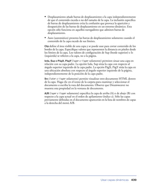 • Desplazamiento añade barras de desplazamiento a la capa independientemente
  de que el contenido exceda o no del tamaño de la capa. La inclusión especíﬁca
  de barras de desplazamiento evita la confusión que provoca la aparición y
  desaparición de las barras de desplazamiento en un entorno dinámico. Esta
  opción sólo funciona en aquellos navegadores que admiten barras de
  desplazamiento.
• Auto (automático) presenta las barras de desplazamiento solamente cuando el
  contenido de la capa excede de sus límites.
Clip deﬁne  el área visible de una capa y se puede usar para cortar contenido de los
bordes de la capa. Especiﬁque valores que representen la distancia en píxeles desde
los límites de la capa. Los valores de conﬁguración de Sup (borde superior) e Iz
(izquierda) se reﬁeren a la capa, no a la página.
Izda, Sup o PágX, PágY (layer e ilayer solamente) permiten situar una capa en
relación con su capa padre. La opción Izda, Sup sitúa la capa con respecto al
ángulo superior izquierdo de la capa padre. La opción PágX, PágY sitúa la capa en
una ubicación absoluta con respecto al ángulo superior izquierdo de la página,
independientemente de la posición de la capa padre.
Src (later e ilayer solamente) permite visualizar otro documento HTML dentro
de la capa. Haga clic en el icono de la carpeta para examinar y seleccionar el
documento o escriba la ruta del documento. Observe que Dreamweaver no
muestra esta propiedad en la ventana de documento.
A/B (layer  e ilayer solamente) especiﬁca la capa de arriba (A) o de abajo (B) con
respecto a la capa actual en el orden de apilamiento (índice z). Sólo las capas
previamente deﬁnidas en el documento aparecerán en la lista de nombres de capas
a la derecha del menú A/B.




                                                   Usar capas dinámicas        439
 