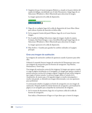 4   Asegúrese de que el menú emergente Relativo a, situado en la parte inferior del
                      cuadro de diálogo, está deﬁnido con el valor Documento y luego haga clic en
                      Seleccionar (Windows) o Abrir (Macintosh) para seleccionar la imagen.
                      La imagen aparecerá en la celda de disposición.




                  5   Haga clic en cualquier lugar de la celda de disposición de Learn More About
                      para colocar el punto de inserción en dicha celda.
                  6   En la categoría Común del panel Objetos, haga clic en el icono Insertar
                      imagen.
                  7   En el cuadro de diálogo Seleccionar origen de imagen, localice la carpeta
                      Compass_Site/Assets/images y vaya a learnMoreAbout.gif; luego haga clic en
                      Seleccionar (Windows) o Abrir (Macintosh) para seleccionar la imagen.
                      La imagen aparecerá en la celda de disposición.
                  8   Elija Archivo > Guardar para guardar los cambios realizados en la página
                      principal.

                  Cree una imagen de sustitución
                  Las imágenes de sustitución cambian de apariencia cuando el puntero pasa sobre
                  ellas.
                  Utilizará el comando Insertar imagen de sustitución de Dreamweaver para crear
                  tres imágenes de sustitución para los botones de navegación: Trip Planner,
                  Destinations y Travel Logs.
                  Una imagen de sustitución consta de dos imágenes: la imagen que aparece cuando
                  se carga la página inicialmente en el navegador y la imagen que aparece cuando el
                  puntero pasa por encima de la imagen original. Asegúrese de que utiliza imágenes
                  que tengan el mismo tamaño. La primera imagen deﬁne el tamaño de la
                  visualización, de manera que, si la segunda imagen es mucho más pequeña o
                  mucho más grande, se obtendrá una imagen distorsionada y con una apariencia
                  poco profesional.
                  A continuación añadirá a la página un botón de navegación con una imagen de
                  sustitución. Después añadirá los demás botones de navegación y previsualizará la
                  página en un navegador para comprobar las sustituciones de imágenes.
                  1   En la ventana de documento, haga clic en la primera celda de la tabla de
                      botones de navegación.
                      Esto indica a Dreamweaver el lugar en el que desea que se inserte la imagen.




44   Capítulo 1
 