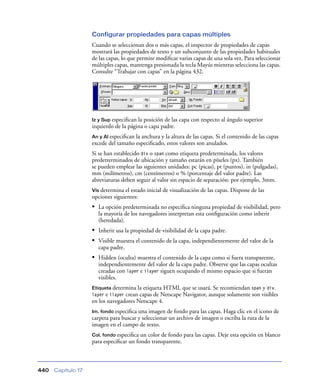 Configurar propiedades para capas múltiples
                    Cuando se seleccionan dos o más capas, el inspector de propiedades de capas
                    mostrará las propiedades de texto y un subconjunto de las propiedades habituales
                    de las capas, lo que permite modiﬁcar varias capas de una sola vez. Para seleccionar
                    múltiples capas, mantenga presionada la tecla Mayús mientras selecciona las capas.
                    Consulte “Trabajar con capas” en la página 432.




                    Iz y Sup especiﬁcan la posición de las capa con respecto al ángulo superior
                    izquierdo de la página o capa padre.
                    An y Al especiﬁcanla anchura y la altura de las capas. Si el contenido de las capas
                    excede del tamaño especiﬁcado, estos valores son anulados.
                    Si se han establecido div o span como etiqueta predeterminada, los valores
                    predetrerminados de ubicación y tamaño estarán en píxeles (px). También
                    se pueden emplear las siguientes unidades: pc (picas), pt (puntos), in (pulgadas),
                    mm (milímetros), cm (centímetros) o % (porcentaje del valor padre). Las
                    abreviaturas deben seguir al valor sin espacio de separación: por ejemplo, 3mm.
                    Vis determina el estado inicial de visualización de las capas. Dispone de las
                    opciones siguientes:
                    • La opción predeterminada no especiﬁca ninguna propiedad de visibilidad, pero
                      la mayoría de los navegadores interpretan esta conﬁguración como inherit
                      (heredada).
                    • Inherit usa la propiedad de visibilidad de la capa padre.
                    • Visible muestra el contenido de la capa, independientemente del valor de la
                      capa padre.
                    • Hidden (oculta) muestra el contenido de la capa como si fuera transparente,
                      independientemente del valor de la capa padre. Observe que las capas ocultas
                      creadas con layer e ilayer siguen ocupando el mismo espacio que si fueran
                      visibles.
                    Etiqueta determina  la etiqueta HTML que se usará. Se recomiendan span y div.
                    layer e ilayer crean capas de Netscape Navigator, aunque solamente son visibles
                    en los navegadores Netscape 4.
                    Im. fondo especiﬁca una imagen de fondo para las capas. Haga clic en el icono de
                    carpeta para buscar y seleccionar un archivo de imagen o escriba la ruta de la
                    imagen en el campo de texto.
                    Col. fondo especiﬁca un color de fondo para las capas. Deje esta opción en blanco
                    para especiﬁcar un fondo transparente.



440   Capítulo 17
 