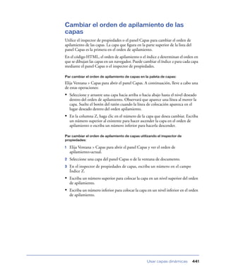 Cambiar el orden de apilamiento de las
capas
Utilice el inspector de propiedades o el panel Capas para cambiar el orden de
apilamiento de las capas. La capa que ﬁgura en la parte superior de la lista del
panel Capas es la primera en el orden de apilamiento.
En el código HTML, el orden de apilamiento o el índice z determinan el orden en
que se dibujan las capas en un navegador. Puede cambiar el índice z para cada capa
mediante el panel Capas o el inspector de propiedades.

Par cambiar el orden de apilamiento de capas en la paleta de capas:

Elija Ventana > Capas para abrir el panel Capas. A continuación, lleve a cabo una
de estas operaciones:
• Seleccione y arrastre una capa hacia arriba o hacia abajo hasta el nivel deseado
    dentro del orden de apilamiento. Observará que aparece una línea al mover la
    capa. Suelte el botón del ratón cuando la línea de colocación aparezca en el
    lugar deseado dentro del orden apilamiento.
• En la columna Z, haga clic en el número de la capa que desea cambiar. Escriba
    un número superior al existente para hacer ascender la capa en el orden de
    apilamiento o escriba un número inferior para hacerla descender.

Par cambiar el orden de apilamiento de capas utilizando el inspector de
propiedades:

1   Elija Ventana > Capas para abrir el panel Capas y ver el orden de
    apilamiento>actual.
2   Seleccione una capa del panel Capas o de la ventana de documento.
3   En el inspector de propiedades de capas, escriba un número en el campo
    Índice Z.
• Escriba un número superior para colocar la capa en un nivel superior del orden
    de apilamiento.
• Escriba un número inferior para colocar la capa en un nivel inferior en el orden
    de apilamiento.




                                                   Usar capas dinámicas            441
 