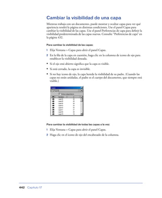 Cambiar la visibilidad de una capa
                    Mientras trabaja con un documento, puede mostrar y ocultar capas para ver qué
                    apariencia tendrá la página en distintas condiciones. Use el panel Capas para
                    cambiar la visibilidad de las capas. Use el panel Preferencias de capa para deﬁnir la
                    visibilidad predeterminada de las capas nuevas. Consulte “Preferencias de capa” en
                    la página 432.

                    Para cambiar la visibilidad de las capas:

                    1   Elija Ventana > Capas para abrir el panel Capas.
                    2   En la ﬁla de la capa en cuestión, haga clic en la columna de icono de ojo para
                        establecer la visibilidad deseada.
                    • Si el ojo está abierto signiﬁca que la capa es visible.
                    • Si está cerrado, la capa es invisible.
                    • Si no hay icono de ojo, la capa hereda la visibilidad de su padre. (Cuando las
                        capas no están anidadas, el padre es el cuerpo del documento, que siempre está
                        visible.)




                    Para cambiar la visibilidad de todas las capas a la vez:

                    1   Elija Ventana > Capas para abrir el panel Capas.
                    2   Haga clic en el icono de ojo del encabezado de la columna.




442   Capítulo 17
 