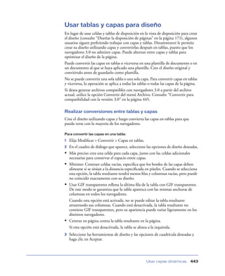 Usar tablas y capas para diseño
En lugar de usar celdas y tablas de disposición en la vista de disposición para crear
el diseño (consulte “Diseñar la disposición de páginas” en la página 171), algunos
usuarios siguen preﬁriendo trabajar con capas y tablas. Dreamweaver le permite
crear su diseño utilizando capas y convertirlas después en tablas, puesto que los
navegadores 3.0 no admiten capas. Puede alternar entre capas y tablas para
optimizar el diseño de la página.
Puede convertir las capas en tablas o viceversa en una plantilla de documento o en
un documento al que se haya aplicado una plantilla. Cree el diseño original y
conviértalo antes de guardarlo como plantilla.
No se puede convertir una sola tabla o una sola capa. Para convertir capas en tablas
y viceversa, la operación se aplica a todas las tablas o todas las capas de la página.
Si desea generar archivos compatibles con navegadores 3.0 a partir del archivo
actual, utilice la opción Convertir del menú Archivo. Consulte “Convertir para
compatibilidad con la versión 3.0” en la página 445.

Realizar conversiones entre tablas y capas
Cree el diseño utilizando capas y luego convierta las capas en tablas para que
pueda verse con la mayoría de los navegadores.

Para convertir las capas en una tabla:

1   Elija Modiﬁcar > Convertir > Capas en tablas.
2   En el cuadro de diálogo que aparece, seleccione las opciones de diseño deseadas.
•   Más preciso crea una celda para cada capa, junto con las celdas adicionales
    necesarias para conservar el espacio entre capas.
•   Mínimo: Contraer celdas vacías, especiﬁca que los bordes de las capas deben
    alinearse si se sitúan a la distancia especiﬁcada en píxeles. Cuando se selecciona
    esta opción, la tabla resultante tendrá menos ﬁlas y columnas vacías, pero puede
    no coincidir exactamente con su diseño.
•   Usar GIF transparentes rellena la última ﬁla de la tabla con GIF transparentes.
    De este modo se garantiza que la tabla aparezca con las mismas anchuras de
    columnas en todos los navegadores.
    Cuando esta opción está activada, no se puede editar la tabla resultante
    arrastrando sus columnas. Cuando está desactivada, la tabla resultante no
    contiene GIF transparentes, pero su apariencia puede variar ligeramente en los
    distintos navegadores.
•   Centrar en página centra la tabla resultante en la página.
    Si esta opción está desactivada, la tabla se alinea a la izquierda.
3   Seleccione las herramientas de diseño y las opciones de cuadrícula deseadas y
    haga clic en Aceptar.




                                                     Usar capas dinámicas        443
 