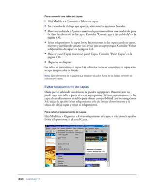 Para convertir una tabla en capas:

                    1   Elija Modiﬁcar> Convertir > Tablas en capas.
                    2   En el cuadro de diálogo que aparece, seleccione las opciones deseadas.
                    • Mostrar cuadrícula y Ajustar a cuadrícula permiten utilizar una cuadrícula para
                        facilitar la colocación de las capas. Consulte “Ajustar capas a la cuadrícula” en la
                        página 436.
                    • Evitar solapamiento de capas limita las posiciones de las capas cuando se crean,
                        mueven y cambian de tamaño para evitar que se superpongan. Consulte “Evitar
                        solapamiento de capas” en la página 444.
                    • Mostrar panel Capas muestra el panel Capas. Consulte “Panel Capas” en la
                        página 430.
                    3   Haga clic en Aceptar.
                    Las tablas se convierten en capas. Las celdas vacías no se convierten en capas a no
                    ser que tengan color de fondo.
                    Nota: Los elementos de la página que estaban situados fuera de las tablas también se
                    colocan en capas.


                    Evitar solapamiento de capas
                    Dado que las celdas de las tablas no se pueden superponer, Dreamweaver no
                    puede crear una tabla a partir de capas superpuestas. Si tiene previsto convertir las
                    capas de un documento en tablas para ofrecer compatibilidad con los navegadores
                    3.0, utilice la opción Evitar solapamiento a ﬁn de limitar el movimiento y la
                    ubicación de las capas y evitar su solapamiento.

                    Para evitar el solapamiento de capas:

                    Elija Modiﬁcar > Organizar > Evitar solapamiento de capas, o seleccione la opción
                    Evitar solapamiento en el panel Capas.




444   Capítulo 17
 