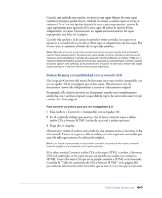 Cuando esté activada esta opción, no podrá crear capas delante de otras capas
existentes; tampoco podrá mover, cambiar el tamaño o anidar capas en otras ya
existentes. Si activa esta opción después de crear capas superpuestas, arrastre la
capa superpuesta para apartarla de la otra capa. Al activar la opción Evitar
solapamiento de capas, Dreamweaver no repara automáticamente las capas
superpuestas que haya en la página.
Cuando esta opción y la de ajuste de posición estén activadas, las capas no se
ajustarán a la cuadrícula si con ello se diera lugar al solapamiento de dos capas. Por
el contrario, se ajustarán al borde de la capa más próxima.
Nota: Algunas acciones le permiten superponer capas incluso cuando está activada la
opción Evitar solapamiento. Si inserta una capa desde el menú, introduce números en el
inspector de propiedades o cambia las capas de posición editando el código HTML en el
inspector de propiedades, puede provocar que las capas se superpongan o aniden a pesar
de que la opción esté activada. Si se produce una situación de este tipo, arrastre las capas
superpuestas en la ventana de documento para separarlas.


Convertir para compatibilidad con la versión 3.0
Use la opción Convertir del menú Archivo para crear una versión compatible con
un navegador 3.0 de una página que utiliza capas. Dreamweaver crea un
documento convertido independiente y conserva el documento original.
En general, sólo deberá convertir un documento cuando esté completamente
satisfecho con el archivo original, ya que deberá repetir la conversión cada vez que
cambie el archivo original.

Para convertir un archivo para uso con navegadores 3.0:

1   Elija Archivo > Convertir > Compatible con navegador 3.0.
2   En el cuadro de diálogo que aparece, elija si desea convertir capas a tablas,
    estilos CSS a formato HTML (estilos de carácter) o ambas opciones.
3   Haga clic en Aceptar.
Dreamweaver abrirá el archivo convertido en una ventana nueva y sin título. Si ha
seleccionado Convertir capas en tabla o ambos, todas las capas son sustituidas por
una sola tabla que conserva la colocación original.
Nota: Las capas superpuestas no se pueden convertir, al igual que las capas que están
fuera de la página a la izquierda o en la parte superior.

Si ha seleccionado Convertir estilos CSS en formato HTML o ambos, el formato
CSS será sustituido, en los casos en que sea posible, por estilos con caracteres
HTML. Todo el formato CSS que no se pueda convertir a HTML será eliminado.
Consulte la “Tabla de conversión de CSS a formato HTML” en la página 269
para obtener información sobre los estilos que se convierten y los que se eliminan.




                                                        Usar capas dinámicas           445
 