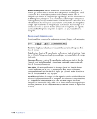 Número de fotogramas indica la numeración secuencial de los fotogramas. El
                    número que aparece entre los botones Atrás y Reproducir es el fotograma actual.
                    La duración de la animación se controla estableciendo el número total de
                    fotogramas y el número de fotogramas por segundo (fps). El valor predeterminado
                    de 15 fotogramas por segundo es una buena velocidad media para la mayoría de
                    los navegadores que se ejecutan en sistemas normales Windows o Macintosh. Las
                    velocidades más altas no mejoran necesariamente los resultados. Los navegadores
                    siempre reproducen todos los fotogramas de la animación, incluso aunque en el
                    sistema del usuario no puedan alcanzar la velocidad de fotogramas por segundo.
                    La velocidad de fotogramas se ignora si es superior a la que puede admitir el
                    navegador.

                    Opciones de reproducción
                    A continuación se enumeran las opciones de reproducción para ver la animación.



                    Rebobinar Desplaza   el cabezal de reproducción hasta el primer fotograma de la
                    línea de tiempo.
                    Atrás Desplaza  el cabezal de reproducción un fotograma hacia la izquierda. Haga
                    clic en el botón Atrás y manténgalo presionado para reproducir la línea de tiempo
                    hacia atrás.
                    Reproducir Desplaza  el cabezal de reproducción un fotograma hacia la derecha.
                    Haga clic en el botón Reproducir y manténgalo presionado para reproducir la
                    línea de tiempo continuamente.
                    Rep. autom. Inicia automáticamente la reproducción de una línea de tiempo
                    cuando la página actual se carga en un navegador. Rep. autom. adjunta un
                    comportamiento a la sección body de la página que ejecuta la acción Reproducir
                    línea de tiempo cuando se carga la página.
                    Bucle Hace que la línea de tiempo actual se reproduzca en bucle indeﬁnidamente
                    mientras la página esté abierta en un navegador. Bucle inserta el comportamiento
                    Ir a fotograma en línea de tiempo en el canal Behaviors después del último
                    fotograma de la animación. Haga doble clic en el marcador de este fotograma para
                    editar los parámetros de este comportamiento y cambiar el número de repeticiones
                    en bucle.




448   Capítulo 17
 