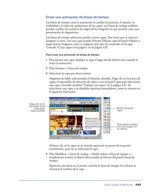 Crear una animación de líneas de tiempo
                  Las líneas de tiempo crean la animación al cambiar la posición, el tamaño, la
                  visibilidad y el orden de apilamiento de las capas. Las líneas de tiempo también
                  pueden cambiar los archivos de origen de las imágenes, lo que permite crear una
                  presentación de diapositivas.
                  Las líneas de tiempo solamente pueden mover capas. Para hacer que se muevan
                  imágenes o texto, cree una capa usando el botón Dibujar capa del panel Objetos y
                  luego inserte imágenes, texto o cualquier otro tipo de contenido en la capa.
                  Consulte “Crear capas en la página” en la página 429.

                  Para crear una animación de líneas de tiempo:

                  1   Para animar una capa, desplace la capa al lugar donde deberá estar cuando se
                      inicie la animación.
                  2   Elija Ventana > Líneas de tiempo.
                  3   Seleccione la capa que desea animar.
                      Asegúrese de haber seleccionado el elemento deseado. Haga clic en la marca de
                      capas, el manejador de selección de capas, o use el panel Capas para seleccionar
                      una capa. Consulte también “Trabajar con capas” en la página 432. Al
                      seleccionar una capa, a su alrededor aparecen manejadores, como se muestra en
                      la siguiente ilustración.



Haga clic en el
marcador de la
    capa para                                                                    Botón Arrastrar
 seleccionarla                                                                   capa




                                                                                 Capa seleccionada
                                                                                 con una imagen en
                                                                                 su interior




                      Al hacer clic en la capa, en su interior aparecerá un punto de inserción
                      intermitente, pero no se selecciona la capa.
                  4   Elija Modiﬁcar > Línea de tiempo > Añadir objeto a línea de tiempo, o
                      simplemente arrastre el objeto seleccionado al interior del panel Líneas de
                      tiempo.
                      Aparecerá una barra en el primer canal de la línea de tiempo. En la barra se
                      mostrará el nombre de la capa.




                                                                      Usar capas dinámicas          449
 