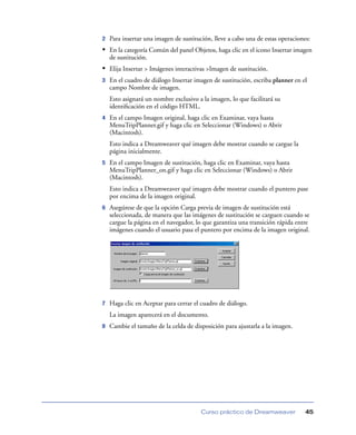 2   Para insertar una imagen de sustitución, lleve a cabo una de estas operaciones:
• En la categoría Común del panel Objetos, haga clic en el icono Insertar imagen
    de sustitución.
• Elija Insertar > Imágenes interactivas >Imagen de sustitución.
3   En el cuadro de diálogo Insertar imagen de sustitución, escriba planner en el
    campo Nombre de imagen.
    Esto asignará un nombre exclusivo a la imagen, lo que facilitará su
    identiﬁcación en el código HTML.
4   En el campo Imagen original, haga clic en Examinar, vaya hasta
    MenuTripPlanner.gif y haga clic en Seleccionar (Windows) o Abrir
    (Macintosh).
    Esto indica a Dreamweaver qué imagen debe mostrar cuando se cargue la
    página inicialmente.
5   En el campo Imagen de sustitución, haga clic en Examinar, vaya hasta
    MenuTripPlanner_on.gif y haga clic en Seleccionar (Windows) o Abrir
    (Macintosh).
    Esto indica a Dreamweaver qué imagen debe mostrar cuando el puntero pase
    por encima de la imagen original.
6   Asegúrese de que la opción Carga previa de imagen de sustitución está
    seleccionada, de manera que las imágenes de sustitución se carguen cuando se
    cargue la página en el navegador, lo que garantiza una transición rápida entre
    imágenes cuando el usuario pasa el puntero por encima de la imagen original.




7   Haga clic en Aceptar para cerrar el cuadro de diálogo.
    La imagen aparecerá en el documento.
8   Cambie el tamaño de la celda de disposición para ajustarla a la imagen.




                                        Curso práctico de Dreamweaver            45
 
