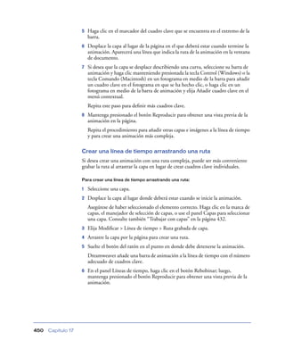 5   Haga clic en el marcador del cuadro clave que se encuentra en el extremo de la
                        barra.
                    6   Desplace la capa al lugar de la página en el que deberá estar cuando termine la
                        animación. Aparecerá una línea que indica la ruta de la animación en la ventana
                        de documento.
                    7   Si desea que la capa se desplace describiendo una curva, seleccione su barra de
                        animación y haga clic manteniendo presionada la tecla Control (Windows) o la
                        tecla Comando (Macintosh) en un fotograma en medio de la barra para añadir
                        un cuadro clave en el fotograma en que se ha hecho clic, o haga clic en un
                        fotograma en medio de la barra de animación y elija Añadir cuadro clave en el
                        menú contextual.
                        Repita este paso para deﬁnir más cuadros clave.
                    8   Mantenga presionado el botón Reproducir para obtener una vista previa de la
                        animación en la página.
                        Repita el procedimiento para añadir otras capas e imágenes a la línea de tiempo
                        y para crear una animación más compleja.

                    Crear una línea de tiempo arrastrando una ruta
                    Si desea crear una animación con una ruta compleja, puede ser más conveniente
                    grabar la ruta al arrastrar la capa en lugar de crear cuadros clave individuales.

                    Para crear una línea de tiempo arrastrando una ruta:

                    1   Seleccione una capa.
                    2   Desplace la capa al lugar donde deberá estar cuando se inicie la animación.
                        Asegúrese de haber seleccionado el elemento correcto. Haga clic en la marca de
                        capas, el manejador de selección de capas, o use el panel Capas para seleccionar
                        una capa. Consulte también “Trabajar con capas” en la página 432.
                    3   Elija Modiﬁcar > Línea de tiempo > Ruta grabada de capa.
                    4   Arrastre la capa por la página para crear una ruta.
                    5   Suelte el botón del ratón en el punto en donde debe detenerse la animación.
                        Dreamweaver añade una barra de animación a la línea de tiempo con el número
                        adecuado de cuadros clave.
                    6   En el panel Líneas de tiempo, haga clic en el botón Rebobinar; luego,
                        mantenga presionado el botón Reproducir para obtener una vista previa de la
                        animación.




450   Capítulo 17
 