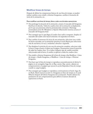 Modificar líneas de tiempo
Después de deﬁnir los componentes básicos de una línea de tiempo, se pueden
realizar cambios como añadir y eliminar fotogramas, cambiar el momento de
inicio de la animación, etc.

Para modificar una línea de tiempo, lleve a cabo una de estas operaciones:

• Para prolongar la duración de la animación, arrastre el marcador del fotograma
  ﬁnal hacia la derecha. Todos los cuadros clave de la animación se desplazarán,
  por lo que sus posiciones relativas permanecerán constantes. Mantenga
  presionada la tecla Alt (Windows) u Opción (Macintosh) mientras arrastra el
  marcador del fotograma ﬁnal.
• Para conseguir que la capa llegue al cuadro clave tarde o temprano, desplace el
  marcador del cuadro clave hacia la derecha o la izquierda en la barra.
• Para cambiar el momento de inicio de una animación, seleccione una o todas
  las barras asociadas con la animación (presione la tecla Mayús para seleccionar
  más de una barra a la vez) y arrástrelas a derecha o izquierda.
• Para desplazar la posición de una ruta de animación completa, seleccione toda
  la barra y luego arrastre el objeto por la página. Dreamweaver ajusta la posición
  de todos los cuadros clave. Si se realiza cualquier tipo de cambio teniendo
  seleccionada toda la barra, el cambio se aplicará a todos los cuadros clave.
• Para añadir o eliminar fotogramas de la línea de tiempo, elija Modiﬁcar > Línea
  de tiempo > Añadir fotograma, o Modiﬁcar > Línea de tiempo > Eliminar
  fotograma.
• Para hacer que la línea de tiempo se reproduzca automáticamente al abrirse la
  página en un navegador, haga clic en Rep. autom. Rep. autom. adjunta un
  comportamiento a la página que ejecuta la acción Reproducir línea de tiempo
  cuando se carga la página.
• Para conseguir que la página se reproduzca continuamente en bucle, haga clic
  en Bucle. Bucle inserta la acción Ir a fotograma en línea de tiempo en el canal
  Behavior después del último fotograma de la animación. Pueden editarse los
  parámetros de este comportamiento para deﬁnir el número deseado de
  repeticiones en bucle.




                                                  Usar capas dinámicas         451
 