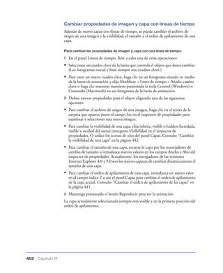 Cambiar propiedades de imagen y capa con líneas de tiempo
                    Además de mover capas con líneas de tiempo, se puede cambiar el archivo de
                    origen de una imagen y la visibilidad, el tamaño y el orden de apilamiento de una
                    capa.

                    Para cambiar las propiedades de imagen y capa con una línea de tiempo:

                    1   En el panel Líneas de tiempo, lleve a cabo una de estas operaciones:
                    • Seleccione un cuadro clave de la barra que controla el objeto que desea cambiar.
                        (Los fotogramas inicial y ﬁnal siempre son cuadros clave.)
                    • Para crear un nuevo cuadro clave, haga clic en un fotograma situado en medio
                        de la barra de animación y elija Modiﬁcar > Línea de tiempo > Añadir cuadro
                        clave o haga clic mientras mantiene presionada la tecla Control (Windows) o
                        Comando (Macintosh) en un fotograma de la barra de animación.
                    2   Deﬁna nuevas propiedades para el objeto eligiendo una de las siguientes
                        opciones:
                    • Para cambiar el archivo de origen de una imagen, haga clic en el icono de la
                        carpeta que aparece junto al campo Src en el inspector de propiedades para
                        examinar y seleccionar una nueva imagen.
                    • Para cambiar la visibilidad de una capa, elija inherit, visible o hidden (heredada,
                        visible u oculta) del menú emergente Visibilidad en el inspector de
                        propiedades. O utilice los iconos de ojos del panel Capas. Consulte “Cambiar
                        la visibilidad de una capa” en la página 442.
                    • Para cambiar el tamaño de una capa, arrastre la capa por los manejadores de
                        cambio de tamaño o introduzca nuevos valores en los campos Ancho y Alto del
                        inspector de propiedades. Actualmente, los navegadores de las versiones
                        Internet Explorer 4.0 y 5.0 son los únicos capaces de cambiar dinámicamente el
                        tamaño de una capa.
                    • Para cambiar el orden de apilamiento de una capa, introduzca un nuevo valor
                        en el campo índice Z o use el panel Capas para cambiar el orden de apilamiento
       