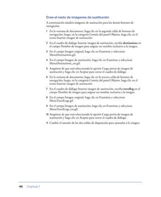 Cree el resto de imágenes de sustitución
                  A continuación añadirá imágenes de sustitución para los demás botones de
                  navegación.
                  1    En la ventana de documento, haga clic en la segunda celda de botones de
                       navegación; luego, en la categoría Común del panel Objetos, haga clic en el
                       icono Insertar imagen de sustitución.
                  2    En el cuadro de diálogo Insertar imagen de sustitución, escriba destinations en
                       el campo Nombre de imagen para asignar un nombre exclusivo a la imagen.
                  3    En el campo Imagen original, haga clic en Examinar y seleccione
                       MenuDestinations.gif.
                  4    En el campo Imagen de sustitución, haga clic en Examinar y seleccione
                       MenuDestinations_on.gif.
                  5    Asegúrese de que está seleccionada la opción Carga previa de imagen de
                       sustitución y haga clic en Aceptar para cerrar el cuadro de diálogo.
                  6    En la ventana de documento, haga clic en la tercera celda de botones de
                       navegación; luego, en la categoría Común del panel Objetos, haga clic en el
                       icono Insertar imagen de sustitución.
                  7    En el cuadro de diálogo Insertar imagen de sustitución, escriba travellog en el
                       campo Nombre de imagen para asignar un nombre exclusivo a la imagen.
                  8    En el campo Imagen original, haga clic en Examinar y seleccione
                       MenuTravelLogs.gif.
                  9    En el campo Imagen de sustitución, haga clic en Examinar y seleccione
                       MenuTravelLogs_on.gif.
                  10   Asegúrese de que está seleccionada la opción Carga previa de imagen de
                       sustitución y haga clic en Aceptar para cerrar el cuadro de diálogo.
                  11   Cambie el tamaño de las dos celdas de disposición para ajustarlas a la imagen.




46   Capítulo 1
 