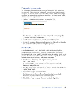 Previsualice el documento
No podrá ver el comportamiento de sustitución de imágenes en la ventana de
documento de Dreamweaver; las imágenes de sustitución sólo funcionan en un
navegador. No obstante, puede previsualizar el documento en Dreamweaver para
comprobar las funciones relacionadas con navegadores. No es preciso que guarde
el documento antes de previsualizarlo.
1   Presione F12 para ver el documento en un navegador Web.




    Pase el puntero del ratón por encima de las imágenes de sustitución que ha
    creado para comprobar cómo cambian.
2   Cuando termine de ver el archivo, cierre la ventana del navegador.
3   Regrese a la ventana de documento de Dreamweaver y elija Archivo > Guardar
    para guardar los cambios realizados en la página principal.

Inserte texto
A continuación añadirá texto a las celdas de la tabla de disposición inferior.
En Dreamweaver, puede escribir el contenido directamente en una celda de
disposición o cortar y pegar en ella el contenido de otro documento. En este curso
práctico, añadirá texto a la celda de disposición copiando y pegando el contenido
de un archivo de texto existente en una celda de disposición.
1   Elija Archivo > Abrir; luego, en la carpeta Compass_Site, abra
    DW4_HomeText.txt.
    El documento DW4_HomeText.txt se abrirá en una nueva ventana de
    documento de Dreamweaver.
2   En DW4_HomeText.txt, seleccione las dos primeras líneas de texto, desde “Fly
    Fishing” hasta “ravioli”.
3   Elija Edición > Copiar para copiar el texto.
4   En el documento my_CompassHome, haga clic en la primera celda de
    disposición de la tabla de disposición de texto descriptivo.
5   Elija Edición > Pegar para pegar el texto en la celda de disposición.




                                        Curso práctico de Dreamweaver            47
 