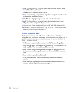 6    En DW4_HomeText.txt, seleccione las dos siguientes líneas de texto, desde
                       “Level 5 Rapids” hasta “Siberia”.
                  7    Elija Edición > Copiar para copiar el texto.
                  8    En el documento my_CompassHome, haga clic en la segunda celda de la tabla
                       de disposición de texto descriptivo.
                  9    Elija Edición > Pegar para pegar el texto en la celda de disposición.
                  10   En DW4_HomeText.txt, seleccione las dos últimas líneas de texto, desde
                       “Puget Sound Kayaking” hasta “Puget Sound”.
                  11   Copie el texto y luego péguelo en la tercera celda de la tabla de disposición.
                  12   Cierre DW4_HomeText.txt y después haga clic en my_CompassHome.html
                       para convertirlo en el documento activo.

                  Aplique formato al texto
                  Puede aplicar formato al texto en la ventana de documento deﬁniendo sus
                  propiedades en el inspector de propiedades. En primer lugar, seleccione el texto al
                  que desea aplicar formato y, a continuación, aplique los cambios. Cambiará la
                  fuente y el tamaño del texto.
                  1    Si el inspector de propiedades no está abierto, elija Ventana > Propiedades.
                  2    En la primera celda de disposición de texto descriptivo, seleccione todo el texto,
                       desde la palabra “Fly” hasta la última palabra, “ravioli”.
                  3    En el segundo menú emergente Formato del inspector de propiedades, que
                       indica actualmente Fuente predet., seleccione Verdana, Arial, Helvetica, sans-
                       serif.
                  4    En el menú emergente Tam, seleccione 2.
                       El texto del documento se actualizará automáticamente para reﬂejar los
                       cambios.
                  5    Repita los pasos anteriores para seleccionar y aplicar formato al texto de las
                       otras dos celdas de disposición de texto descriptivo.




48   Capítulo 1
 