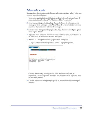 Aplique color y estilo
Ahora aplicará al texto cambios de formato adicionales; aplicará color y estilo para
crear un texto de encabezado.
1   En la primera celda de disposición de texto descriptivo, seleccione el texto de
    encabezado, desde la palabra “Fly” hasta la palabra “Mountains”.
2   En el inspector de propiedades, haga clic en el selector de colores, mueva el
    cuentagotas hasta la imagen Learn More About de la ventana de documento y
    seleccione el color marrón del texto de la imagen.
3   Sin abandonar el inspector de propiedades, haga clic en el icono B para aplicar
    estilo negrita al texto.
4   Repita los pasos anteriores para aplicar color y estilo al texto de encabezado de
    las otras celdas de disposición de texto descriptivo.
5   Presione F12 para previsualizar la página en un navegador.
    La página deberá tener una apariencia similar a la página siguiente.




    Observe el texto. Hay poca separación entre el texto de una celda de
    disposición y el de la siguiente. Resolverá este problema en los siguientes pasos
    de este curso práctico.
6   Cierre la ventana del navegador y haga clic en la ventana de documento para
    activarla.




                                        Curso práctico de Dreamweaver             49
 
