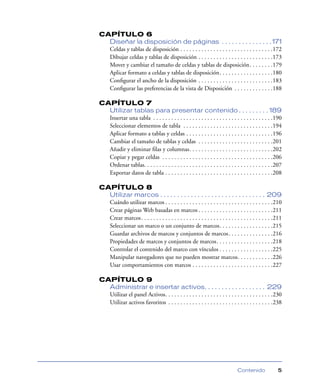 CAPÍTULO 6
  Diseñar la disposición de páginas . . . . . . . . . . . . . . . 171
  Celdas y tablas de disposición . . . . . . . . . . . . . . . . . . . . . . . . . . . . . . .172
  Dibujar celdas y tablas de disposición . . . . . . . . . . . . . . . . . . . . . . . . .173
  Mover y cambiar el tamaño de celdas y tablas de disposición. . . . . . . .179
  Aplicar formato a celdas y tablas de disposición. . . . . . . . . . . . . . . . . .180
  Conﬁgurar el ancho de la disposición . . . . . . . . . . . . . . . . . . . . . . . . .183
  Conﬁgurar las preferencias de la vista de Disposición . . . . . . . . . . . . .188

CAPÍTULO 7
  Utilizar tablas para presentar contenido . . . . . . . . . 189
  Insertar una tabla . . . . . . . . . . . . . . . . . . . . . . . . . . . . . . . . . . . . . . . .190
  Seleccionar elementos de tabla . . . . . . . . . . . . . . . . . . . . . . . . . . . . . .194
  Aplicar formato a tablas y celdas . . . . . . . . . . . . . . . . . . . . . . . . . . . . .196
  Cambiar el tamaño de tablas y celdas . . . . . . . . . . . . . . . . . . . . . . . . .201
  Añadir y eliminar ﬁlas y columnas. . . . . . . . . . . . . . . . . . . . . . . . . . . .202
  Copiar y pegar celdas . . . . . . . . . . . . . . . . . . . . . . . . . . . . . . . . . . . . .206
  Ordenar tablas. . . . . . . . . . . . . . . . . . . . . . . . . . . . . . . . . . . . . . . . . . .207
  Exportar datos de tabla . . . . . . . . . . . . . . . . . . . . . . . . . . . . . . . . . . . .208

CAPÍTULO 8
  Utilizar marcos . . . . . . . . . . . . . . . . . . . . . . . . . . . . . . . 209
  Cuándo utilizar marcos . . . . . . . . . . . . . . . . . . . . . . . . . . . . . . . . . . . .210
  Crear páginas Web basadas en marcos . . . . . . . . . . . . . . . . . . . . . . . . .211
  Crear marcos . . . . . . . . . . . . . . . . . . . . . . . . . . . . . . . . . . . . . . . . . . . .211
  Seleccionar un marco o un conjunto de marcos. . . . . . . . . . . . . . . . . .215
  Guardar archivos de marcos y conjuntos de marcos . . . . . . . . . . . . . . .216
  Propiedades de marcos y conjuntos de marcos. . . . . . . . . . . . . . . . . . .218
  Controlar el contenido del marco con vínculos . . . . . . . . . . . . . . . . . .225
  Manipular navegadores que no pueden mostrar marcos. . . . . . . . . . . .226
  Usar comportamientos con marcos . . . . . . . . . . . . . . . . . . . . . . . . . . .227

CAPÍTULO 9
  Administrar e insertar activos. . . . . . . . . . . . . . . . . . 229
  Utilizar el panel Activos. . . . . . . . . . . . . . . . . . . . . . . . . . . . . . . . . . . .230
  Utilizar activos favoritos . . . . . . . . . . . . . . . . . . . . . . . . . . . . . . . . . . .238




                                                                               Contenido              5
 