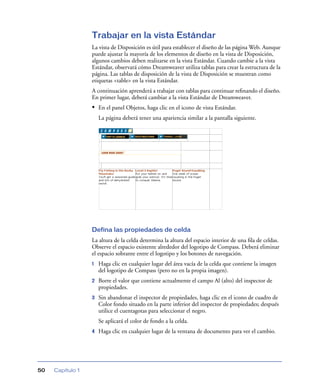 Trabajar en la vista Estándar
                  La vista de Disposición es útil para establecer el diseño de las página Web. Aunque
                  puede ajustar la mayoría de los elementos de diseño en la vista de Disposición,
                  algunos cambios deben realizarse en la vista Estándar. Cuando cambie a la vista
                  Estándar, observará cómo Dreamweaver utiliza tablas para crear la estructura de la
                  página. Las tablas de disposición de la vista de Disposición se muestran como
                  etiquetas <table> en la vista Estándar.
                  A continuación aprenderá a trabajar con tablas para continuar reﬁnando el diseño.
                  En primer lugar, deberá cambiar a la vista Estándar de Dreamweaver.
                  • En el panel Objetos, haga clic en el icono de vista Estándar.
                      La página deberá tener una apariencia similar a la pantalla siguiente.




                  Defina las propiedades de celda
                  La altura de la celda determina la altura del espacio interior de una ﬁla de celdas.
                  Observe el espacio existente alrededor del logotipo de Compass. Deberá eliminar
                  el espacio sobrante entre el logotipo y los botones de navegación.
                  1   Haga clic en cualquier lugar del área vacía de la celda que contiene la imagen
                      del logotipo de Compass (pero no en la propia imagen).
                  2   Borre el valor que contiene actualmente el campo Al (alto) del inspector de
                      propiedades.
                  3   Sin abandonar el inspector de propiedades, haga clic en el icono de cuadro de
                      Color fondo situado en la parte inferior del inspector de propiedades; después
                      utilice el cuentagotas para seleccionar el negro.
                      Se aplicará el color de fondo a la celda.
                  4   Haga clic en cualquier lugar de la ventana de documento para ver el cambio.




50   Capítulo 1
 