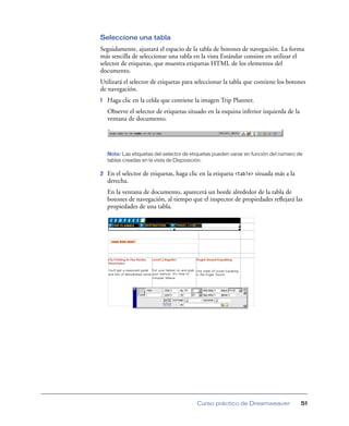 Seleccione una tabla
Seguidamente, ajustará el espacio de la tabla de botones de navegación. La forma
más sencilla de seleccionar una tabla en la vista Estándar consiste en utilizar el
selector de etiquetas, que muestra etiquetas HTML de los elementos del
documento.
Utilizará el selector de etiquetas para seleccionar la tabla que contiene los botones
de navegación.
1   Haga clic en la celda que contiene la imagen Trip Planner.
    Observe el selector de etiquetas situado en la esquina inferior izquierda de la
    ventana de documento.




    Nota: Las etiquetas del selector de etiquetas pueden variar en función del número de
    tablas creadas en la vista de Disposición.

2   En el selector de etiquetas, haga clic en la etiqueta <table> situada más a la
    derecha.
    En la ventana de documento, aparecerá un borde alrededor de la tabla de
    botones de navegación, al tiempo que el inspector de propiedades reﬂejará las
    propiedades de una tabla.




                                          Curso práctico de Dreamweaver                51
 