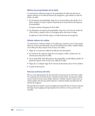 Defina las propiedades de la tabla
                  A continuación utilizará el inspector de propiedades de tabla para eliminar el
                  espacio sobrante en la tabla de botones de navegación y para añadir un color de
                  fondo a la tabla.
                  1   En el inspector de propiedades, haga clic en el icono Borrar alto de ﬁla. Es el
                      botón situado en la parte superior izquierda de la mitad inferior del inspector
                      de propiedades.
                      El espacio sobrante desaparecerá de la tabla.
                  2   Sin abandonar el inspector de propiedades, haga clic en el icono de cuadro de
                      Color fondo y después utilice el cuentagotas para seleccionar el negro.
                      Se aplicará el color de fondo negro a la tabla de botones de navegación.

                  Añada relleno de celdas
                  A continuación, realizará cambios en la celdas que contienen texto. Como puede
                  observar, el texto está demasiado cerca de los bordes de las celdas. Añadirá relleno
                  a las celdas para dejar espacio entre el texto y las celdas.
                  1   Haga clic en la primera celda de la tabla de texto descriptivo.
                  2   En el selector de etiquetas, haga clic en la etiqueta <table> situada más a la
                      derecha para seleccionar la tabla.
                  3   En el campo Rell. celda del inspector de propiedades, escriba 10 para añadir 10
                      píxeles de espacio entre el texto y las celdas de la tabla.
                  4   Haga clic en cualquier lugar de la ventana de documento para ver los cambios.
                  5   Guarde el documento.

                  Vea los archivos del sitio
                  Para ver una representación de alto nivel de la estructura de un sitio local, utilice
                  Ver mapa del sitio de Dreamweaver. También puede utilizar el mapa para añadir
                  nuevos archivos al sitio, para añadir, eliminar y cambiar vínculos y para crear un
                  archivo gráﬁco del sitio que podrá exportar e imprimir desde una aplicación de
                  edición de imágenes.
                  El mapa del sitio siempre muestra la página principal del sitio en la parte superior
                  del mapa; bajo la página principal aparecen los archivos con los que ésta tiene
                  vínculos.




52   Capítulo 1
 