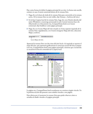 Hay varias formas de deﬁnir la página principal de un sitio. La forma más sencilla
consiste en usar el menú contextual dentro de la ventana Sitio.
1   Haga clic en la barra de título de la ventana Sitio para convertirla en la ventana
    activa. (Si la ventana Sitio no está visible, elija Ventana > Archivos del sitio.)
2   En la lista Carpeta local de la ventana Sitio, haga clic con el botón derecho del
    ratón (Windows) o mantenga presionada la tecla Control mientras hace clic
    (Macintosh) en el documento my_CompassHome.html; en el menú
    contextual, elija Establecer como página principal.
3   Haga clic en el icono Mapa del sitio situado en el área superior izquierda de la
    ventana Sitio; seguidamente, en el menú emergente Mapa del sitio, seleccione
    Mapa y archivos.



       Icono Mapa del sitio

Aparecerá la ventana Sitio con dos vistas del sitio local: a la izquierda se muestra el
mapa del sitio, que representa gráﬁcamente la estructura actual del sitio Compass
(con my_CompassHome.html como página principal), mientras que a la derecha
se encuentra la lista de contenido de la carpeta local.




La página my_CompassHome.html actualmente no contiene ningún vínculo. En
la próxima sección del presente curso añadirá vínculos a esta página.
Deje abierta por el momento la ventana Sitio para poder observar cómo se
actualiza al añadir vínculos a la página principal.




                                         Curso práctico de Dreamweaver              53
 