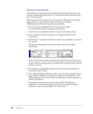 Vincule sus documentos
                  Las imágenes de la parte superior de la página principal de Compass guían a los
                  visitantes a páginas especíﬁcas del sitio. A continuación añadirá vínculos para los
                  botones de navegación.
                  Observará que hay varias formas de crear vínculos con Dreamweaver. En primer
                  lugar, añadirá un vínculo desde la imagen Trip Planner a la página
                  TripPlanner.html utilizando el inspector de propiedades.
                  1   En la ventana Sitio, haga doble clic en el icono para el archivo
                      my_CompassHome.html en cualquiera de los paneles.
                      El archivo my_CompassHome.html se convertirá en la ventana activa.
                  2   En la ventana de documento, haga clic en la imagen Trip Planner para
                      seleccionarla.
                  3   Elija Ventana > Propiedades para abrir el inspector de propiedades si es que no
                      está abierto.
                      El inspector de propiedades muestra información acerca de la imagen
                      seleccionada.




                      Nota: El campo Vínculo contiene un signo de almohadilla (#), normalmente conocido
                      como vínculo nulo o “ficticio”, creado al insertar la imagen de sustitución. No borre este
                      carácter. Pronto será reemplazado por el nombre de archivo del documento con el que
                      establezca el vínculo.

                  4   En el inspector de propiedades, haga clic en el icono de carpeta situado a la
                      derecha del campo Vínculo.
                  5   En el cuadro de diálogo Seleccionar archivo, vaya a la carpeta Compass_Site y
                      luego a DW4_TripPlanner.html; haga clic en Seleccionar (Windows) o Abrir
                      (Macintosh) para seleccionar el archivo que debe abrirse cuando se haga clic en
                      el botón Trip Planner.
                      El nombre de archivo aparecerá en el campo Vínculo del inspector de
                      propiedades. A continuación añadirá un vínculo a la imagen Destinations
                      mediante el inspector de propiedades y la ventana Sitio.




54   Capítulo 1
 