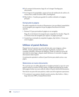 10   En la ventana de documento, haga clic en la imagen Travelogs para
                       seleccionarla.
                  11   En el inspector de propiedades, arrastre el icono de señalización de archivo a la
                       ventana Sitio y señale al archivo DW4_Travelog.html.
                  12   Elija Archivo > Guardar para guardar los cambios realizados en la página
                       principal.

                  Compruebe la página
                  No podrá comprobar los vínculos en Dreamweaver, sino que deberá comprobarlos
                  en un navegador para asegurarse de que las páginas funcionan de la forma
                  esperada.
                  1    Presione F12 para previsualizar la página en un navegador.
                       Haga clic en los botones de navegación para comprobar los vínculos. Haga clic
                       en el botón Atrás del navegador para regresar a la página principal.
                  2    Cuando haya terminado de comprobar la página, elija Archivo > Cerrar para
                       cerrar la página.


                  Utilizar el panel Activos
                  El panel Activos le permite ver activos del sitio tales como imágenes, colores
                  HTML, vínculos, películas Flash, otros tipos de películas, secuencias de
                  comandos, plantillas y elementos de biblioteca. Puede ver todos los activos del
                  sitio desde un único lugar y después añadir fácilmente el contenido a la página
                  directamente desde el panel.
                  A continuación aprenderá a utilizar el panel Activos para añadir activos a una
                  página.

                  Seleccione un nuevo documento
                  No es preciso que cree tablas adicionales en la página principal, ya que este curso
                  práctico incluye un archivo HTML similar a la página principal que ha creado;
                  dicha página incluye una nueva tabla de celdas en la parte derecha del documento.
                  Para iniciar esta parte del curso práctico, realice una de las siguientes operaciones:
                  • Si continúa el curso práctico desde la sección anterior, elija Archivo > Abrir y
                       luego seleccione DW4_CompassHome2.html.




56   Capítulo 1
 