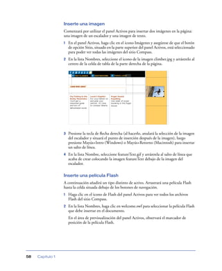 Inserte una imagen
                  Comenzará por utilizar el panel Activos para insertar dos imágenes en la página:
                  una imagen de un escalador y una imagen de texto.
                  1   En el panel Activos, haga clic en el icono Imágenes y asegúrese de que el botón
                      de opción Sitio, situado en la parte superior del panel Activos, está seleccionado
                      para poder ver todas las imágenes del sitio Compass.
                  2   En la lista Nombres, seleccione el icono de la imagen climber.jpg y arrástrelo al
                      centro de la celda de tabla de la parte derecha de la página.




                  3   Presione la tecla de ﬂecha derecha (al hacerlo, anulará la selección de la imagen
                      del escalador y situará el punto de inserción después de la imagen), luego
                      presione Mayús+Intro (Windows) o Mayús+Retorno (Macintosh) para insertar
                      un salto de línea.
                  4   En la lista Nombre, seleccione featureText.gif y arrástrela al salto de línea que
                      acaba de crear colocando la imagen featureText debajo de la imagen del
                      escalador.

                  Inserte una película Flash
                  A continuación añadirá un tipo distinto de activo. Arrastrará una película Flash
                  hasta la celda situada debajo de los botones de navegación.
                  1   Haga clic en el icono de Flash del panel Activos para ver todos los archivos
                      Flash del sitio Compass.
                  2   En la lista Nombres, haga clic en welcome.swf para seleccionar la película Flash
                      que debe insertar en el documento.
                      En el área de previsualización del panel Activos, observará el marcador de
                      posición de la película Flash.




58   Capítulo 1
 