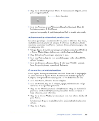 3   Haga clic en el botón Reproducir del área de previsualización del panel Activos
    para ver la película Flash.
                                          Botón Reproducir




4   En la lista Nombres, arrastre Welcome.swf hasta la celda situada debajo del
    botón de navegación de Trip Planner.
    Aparecerá un marcador de posición de película Flash en la celda seleccionada.

Aplique un color utilizando el panel Activos
Los colores que aplique a los elementos HTML, como el del texto o el del fondo,
se añadirán automáticamente a la categoría de colores del panel Activos. Puede
seleccionar un color del panel Activos y aplicarlo al texto de la misma página o de
otras páginas del sitio.
1   Coloque el punto de inserción tras la imagen del escalador, presione Intro (Windows)
    o Retorno (Macintosh) para añadir un nuevo párrafo y luego escriba Yosemite.
2   Haga doble clic en Yosemite para seleccionar el texto.
3   En el panel Activos, haga clic en el icono Colores para ver los colores HTML
    del sitio Compass.
4   En la lista de valores, seleccione el icono de color para #993300 y arrástrelo
    hasta el texto seleccionado para aplicarle dicho color.

Cree una lista de activos favoritos
Utilice el panel Activos para administrar sus activos. Puede crear su propio grupo
de activos favoritos en el panel Activos. A continuación añadirá el logotipo de
Compass y la imagen de botón de navegación a la lista de Favoritos del sitio.
1   En el panel Activos, seleccione el icono Imágenes.
2   En la lista Nombre, haga clic en compass_logo.gif para seleccionarlo y luego
    realice una de las siguientes operaciones:
• Haga clic con el botón derecho del ratón (Windows) o haga clic manteniendo
    presionada la tecla Control (Macintosh) para utilizar el menú contextual y
    luego seleccione Añadir a Favoritos.
• Haga clic en el icono Añadir a favoritos situado en la parte inferior derecha del
    panel Activos.
    Se le informará de que se ha añadido el activo seleccionado a la lista Favoritos
    del sitio.
3   Haga clic en Aceptar.



                                         Curso práctico de Dreamweaver               59
 