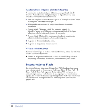Añada múltiples imágenes a la lista de favoritos
                  A continuación añadirá las imágenes del botón de navegación a la lista de
                  favoritos. Puede seleccionar múltiples imágenes en el panel Activos y luego
                  añadirlas a la lista de favoritos de una sola vez.
                  1   En la lista Imágenes del panel Activos, haga clic en la imagen del primer botón
                      de navegación (MenuDestinations.gif ).
                  2   Seleccione los demás botones de navegación realizando una de estas
                      operaciones:
                  • Presione Mayús (Windows) y, en la lista Imágenes, haga clic en
                      MenuTripPlanner_on.gif (el último botón de navegación de la lista) para
                      seleccionar todas las imágenes de botones de navegación.
                  • Presione Mayús (Macintosh) y mantenga presionada esta tecla mientras
                      selecciona las distintas imágenes de botones de navegación.
                  3   Haga clic en el icono Añadir a Favoritos.
                  4   Haga clic en Aceptar en el mensaje de aviso.

                  Vea sus activos favoritos
                  Puede ver los activos que ha añadido a la lista de Favoritos y utilizar esta vista para
                  insertar activos en el documento.
                  • Para ver las imágenes que ha añadido a la lista de Favoritos, haga clic en el
                      botón de opción Favoritos situado en la parte superior del panel Activos.


                  Insertar objetos Flash
                  Los objetos Flash son pequeños archivos gráﬁcos SWF (Shockwave) que puede
                  crear mientras trabaja en Dreamweaver. Puede crear objetos de Texto Flash y de
                  Botón Flash. El Texto Flash le permite diseñar páginas Web con fuentes no
                  estándar sin preocuparse por las fuentes de que dispongan los visitantes en sus
                  equipos. Los botones Flash se crean a partir de plantillas Flash que se suministran
                  con Dreamweaver. Puede personalizar un botón de plantilla y añadirlo a sus
                  páginas Web.




60   Capítulo 1
 